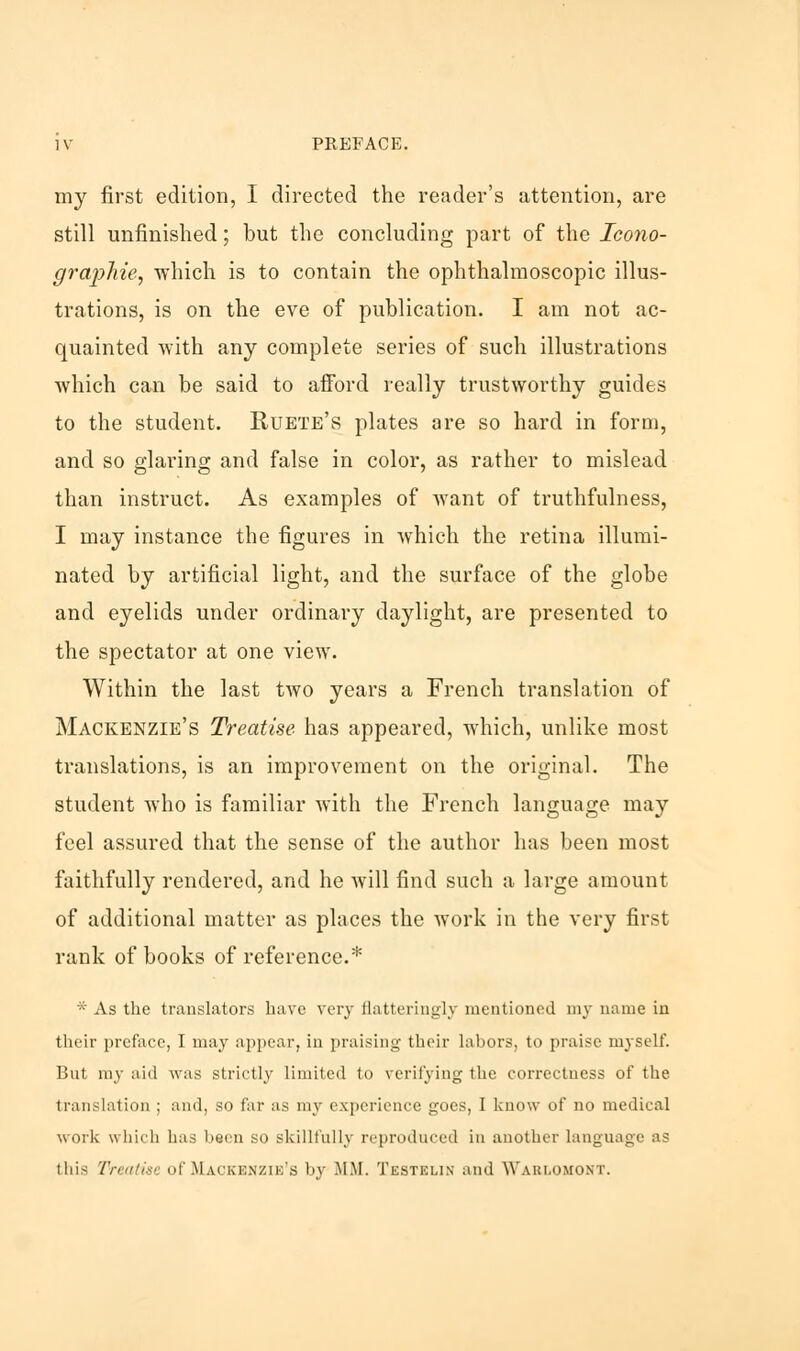 my first edition, I directed the reader's attention, are still unfinished; but the concluding part of the Ieono- graphie, which is to contain the ophthalmoscopic illus- trations, is on the eve of publication. I am not ac- quainted with any complete series of such illustrations which can be said to afford really trustworthy guides to the student. Ruete's plates are so hard in form, and so glaring and false in color, as rather to mislead than instruct. As examples of want of truthfulness, I may instance the figures in which the retina illumi- nated by artificial light, and the surface of the globe and eyelids under ordinary daylight, are presented to the spectator at one view. Within the last two years a French translation of Mackenzie's Treatise has appeared, which, unlike most translations, is an improvement on the original. The student who is familiar with the French language may feel assured that the sense of the author has been most faithfully rendered, and he will find such a large amount of additional matter as places the work in the very first rank of books of reference.* * As the translators have very flatteringly mentioned my name in their prcfaee, I may appear, in praising their labors, to praise myself. But my aid was strictly limited to verifying the correctness of the translation ; and, so far as my experience goes, I know of no medical work which has been so skillfully reproduced in another language as this Treatise of Mackenzie's by MM. Testelin and Wablomont.