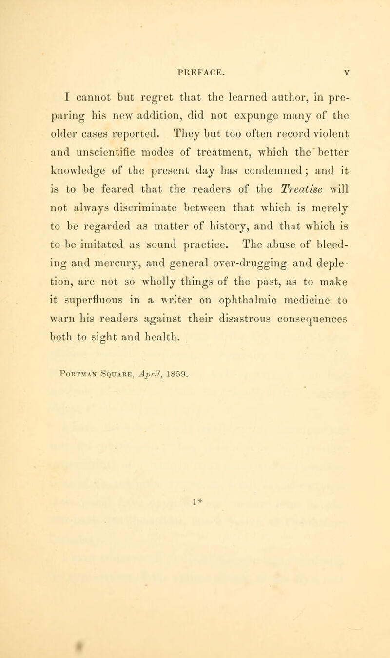 I cannot but regret that the learned author, in pre- paring his new addition, did not expunge many of the older cases reported. They but too often record violent and unscientific modes of treatment, which thebetter knowledge of the present day has condemned; and it is to be feared that the readers of the Treatise will not always discriminate between that which is merely to be regarded as matter of history, and that which is to be imitated as sound practice. The abuse of bleed- ing and mercury, and general over-drugging and deple tion, are not so wholly things of the past, as to make it superfluous in a writer on ophthalmic medicine to warn his readers against their disastrous consequences both to sight and health. Portman Square, April, 1859. 1*