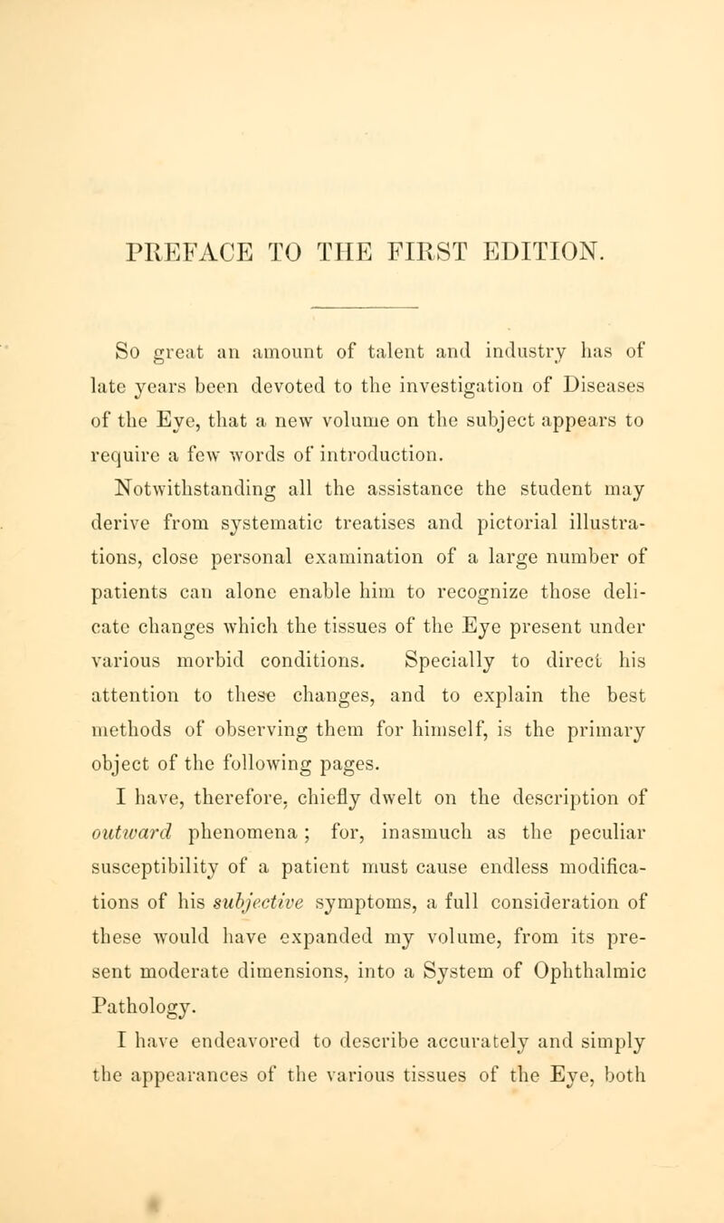 So great an amount of talent and industry has of late years been devoted to the investigation of Diseases of the Eye, that a new volume on the subject appears to require a few words of introduction. Notwithstanding all the assistance the student may derive from systematic treatises and pictorial illustra- tions, close personal examination of a large number of patients can alone enable him to recognize those deli- cate changes which the tissues of the Eye present under various morbid conditions. Specially to direct his attention to these changes, and to explain the best methods of observing them for himself, is the primary object of the following pages. I have, therefore, chiefly dwelt on the description of outivard phenomena; for, inasmuch as the peculiar susceptibility of a patient must cause endless modifica- tions of his subjective symptoms, a full consideration of these would have expanded my volume, from its pre- sent moderate dimensions, into a System of Ophthalmic Pathology. I have endeavored to describe accurately and simply the appearances of the various tissues of the Eye, both