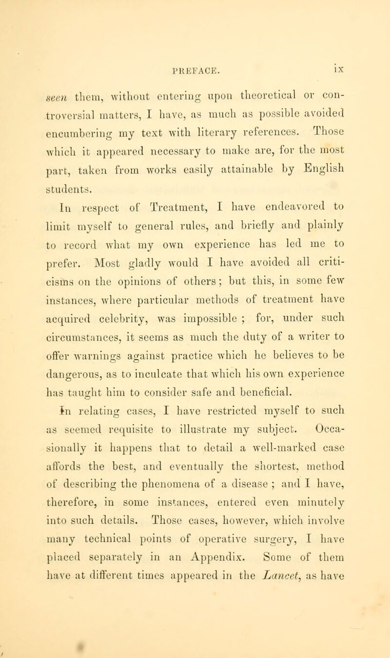 seen them, without entering upon theoretical or con- troversial matters, I have, as much as possible avoided encumbering my text with literary references. Those which it appeared necessary to make are, for the most part, taken from works easily attainable by English students. In respect of Treatment, I have endeavored to limit myself to general rules, and briefly and plainly to record what my own experience has led me to prefer. Most gladly would I have avoided all criti- cisms on the opinions of others; but this, in some few instances, where particular methods of treatment have acquired celebrity, was impossible ; for, under such circumstances, it seems as much the duty of a writer to offer warnings against practice which he believes to be dangerous, as to inculcate that which his own experience has taught him to consider safe and beneficial. Jn relating cases, I have restricted myself to such as seemed requisite to illustrate my subject. Occa- sionally it happens that to detail a well-marked case affords the best, and eventually the shortest, method of describing the phenomena of a disease ; and I have, therefore, in some instances, entered even minutely into such details. Those cases, however, which involve many technical points of operative surgery, I have placed separately in an Appendix. Some of them have at different times appeared in the Lancet, as have