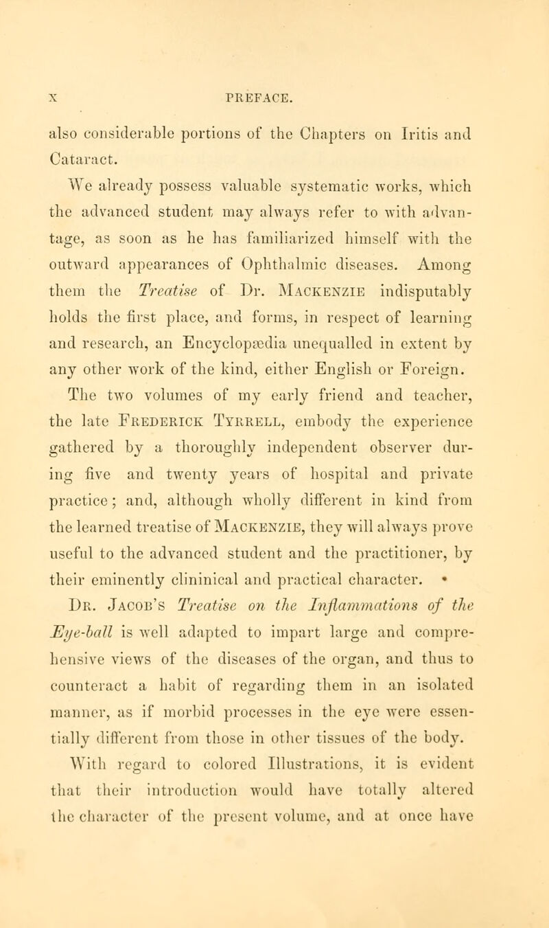 also considerable portions of the Chapters on Iritis and Cataract. We already possess valuable systematic works, which the advanced student may always refer to with advan- tage, as soon as he has familiarized himself with the outward appearances of Ophthalmic diseases. Among them the Treatise of Dr. Mackenzie indisputably holds the first place, and forms, in respect of learning and research, an Encyclopedia unequalled in extent by any other work of the kind, either English or Foreign. The two volumes of my early friend and teacher, the late Frederick Tyrrell, embody the experience gathered by a thoroughly independent observer dur- ing five and twenty years of hospital and private practice; and, although wholly different in kind from the learned treatise of Mackenzie, they will always prove useful to the advanced student and the practitioner, by their eminently clininical and practical character. • Dr. Jacob's Treatise on the Inflammations of the Eye-ball is well adapted to impart large and compre- hensive views of the diseases of the organ, and thus to counteract a habit of regarding them in an isolated manner, as if morbid processes in the eye were essen- tially different from those in other tissues of the bod)'. With regard to colored Illustrations, it is evident that their introduction would have totally altered the character of the present volume, and at once have