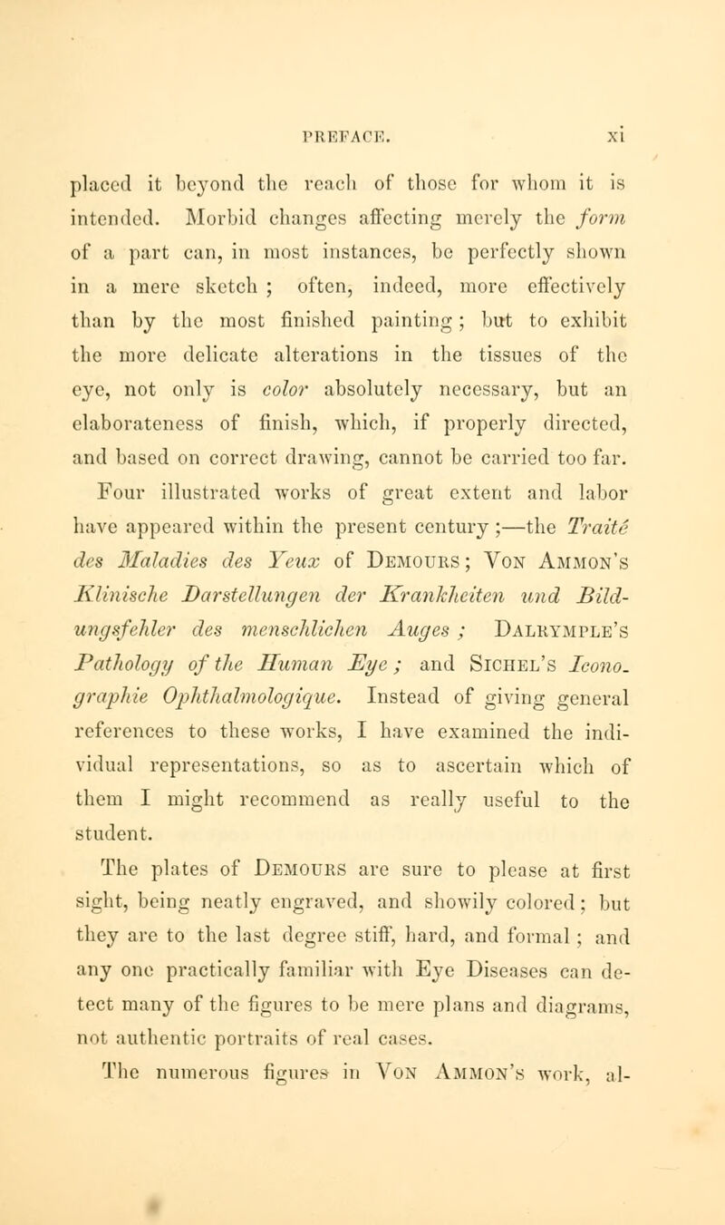 placed it beyond the reach of those for whom it is intended. Morbid changes affecting merely the form of a part can, in most instances, be perfectly shown in a mere sketch ; often, indeed, more effectively than by the most finished painting; but to exhibit the more delicate alterations in the tissues of the eye, not only is color absolutely necessary, but an elaborateness of finish, which, if properly directed, and based on correct drawing, cannot be carried too far. Four illustrated works of great extent and labor have appeared within the present century ;—the Traite des Maladies des Yeux of Demours ; Von Ammon's Klinische Darstellungen der Krankhciten und Bild- ungsfelder des menschliehen Auges ; Dalrymple's Pathology of the Human Eye; and Sichel's Icono. graphie Ophthalmologique. Instead of giving general references to these works, I have examined the indi- vidual representations, so as to ascertain which of them I might recommend as really useful to the student. The plates of Demours are sure to please at first sight, being neatly engraved, and showily colored; but they are to the last degree stiff, hard, and formal ; and any one practically familiar with Eye Diseases can de- tect many of the figures to be mere plans and diagrams, not authentic portraits of real cases. The numerous figures in Von Ammon's work, al-