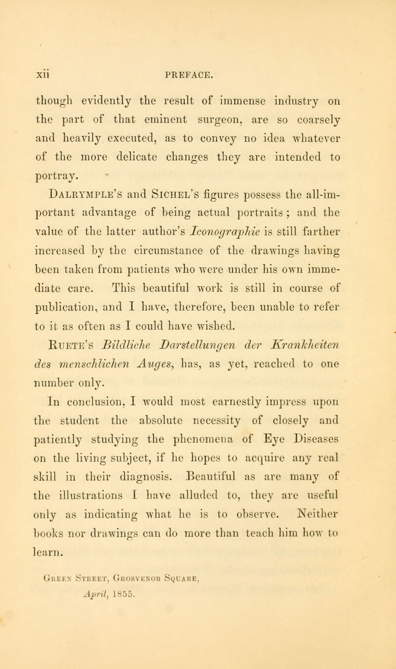 though evidently the result of immense industry on the part of that eminent surgeon, are so coarsely and heavily executed, as to convey no idea whatever of the more delicate changes they are intended to portray. Dalrymple's and Sichel's figures possess the all-im- portant advantage of heing actual portraits ; and the value of the latter author's Iconographie is still farther increased by the circumstance of the drawings having been taken from patients who were under his own imme- diate care. This beautiful work is still in course of publication, and I have, therefore, been unable to refer to it as often as I could have wished. Ruete's Bildliche Darstettungen der KranJcheiten des mensclilichen Auges, has, as yet, reached to one number only. In conclusion, I would most earnestly impress upon the student the absolute necessity of closely and patiently studying the phenomena of Eye Diseases on the living subject, if he hopes to acquire any real skill in their diagnosis. Beautiful as are many of the illustrations I have alluded to, they are useful only as indicating what he is to observe. Neither books nor drawings can do more than teach him how to learn. Grj i i\ Street, Grosvekor Square, [pril, L855.