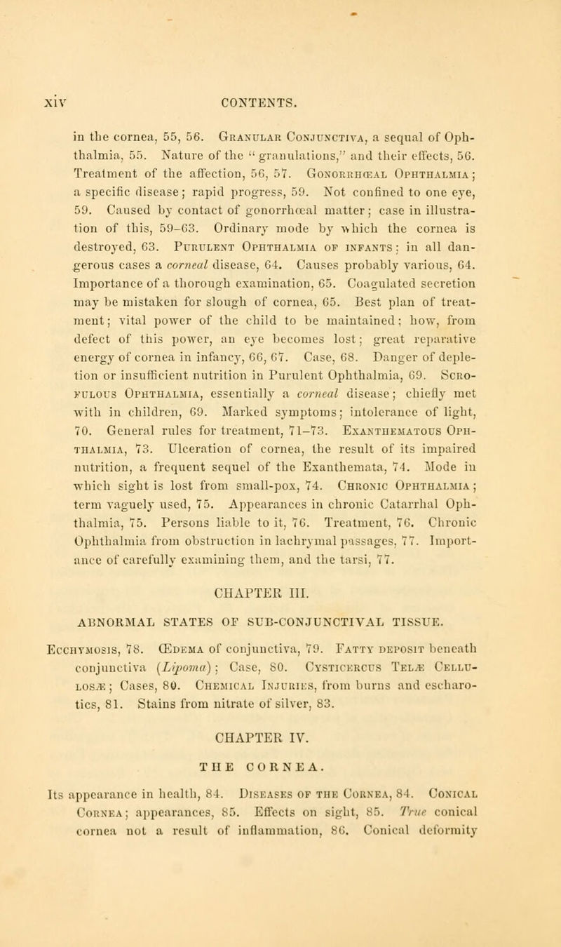 in the cornea, 55, 56. Granular Conjunctiva, a sequal of Oph- thalmia, 55. Nature of the  granulations, and their effects, 56. Treatment of the affection, 56, 57. Gonorrheal Ophthalmia; a specific disease; rapid progress, 59. Not confined to one eye, 59. Caused by contact of gonorrhceal matter; case in illustra- tion of this, 59-63. Ordinary mode by ■which the cornea is destroyed, 63. Purulent Ophthalmia of infants; in all dan- gerous cases a corneal disease, 64. Causes probably various, 64. Importance of a thorough examination, 65. Coagulated secretion may be mistaken for slough of cornea, 65. Best plan of treat- ment; vital power of the child to be maintained; how, from defect of this power, an eye becomes lost; great reparative energy of cornea in infancy, 66, 67. Case, 68. Danger of deple- tion or insufficient nutrition in Purulent Ophthalmia, 69. Scro- fulous Ophthalmia, essentially a corneal disease; chiefly met with in children, 69. Marked symptoms; intolerance of light, 70. General rules for treatment, 71-73. Exanthematous Oph- thalmia, 73. Ulceration of cornea, the result of its impaired nutrition, a frequent sequel of the Exanthemata, 74. Mode in which sight is lost from small-pox, 74. Chronic Ophthalmia; term vaguely used, 75. Appearances in chronic Catarrhal Oph- thalmia, 75. Persons liable to it, 76. Treatment, 76. Chronic Ophthalmia from obstruction in lachrymal passages, 77. Import- ance of carefully examining them, and the tarsi, 77. CHAPTER III. ABNORMAL STATES OF SUB-CONJUNCTIVAL TISSUE. Ecchymosis, 78. 03dema of conjunctiva, 79. Fatty deposit beneath conjunctiva [Lipoma); Case, 80. Cysticercus Tel.*: Cellu- lose ; Cases, 80. Chemical Injuries, from burns and cscharo- tics, 81. Stains from nitrate of silver, 83. CHAPTER IV. THE CORNEA. Its appearance in health, 84. Diseases of the Cornea, 84. Conical Cornea; appearances, 85. Effects on sight, 85. True conical cornea not a result of inflammation, 86. Conical deformity