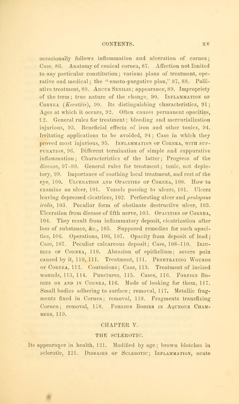 occasionally follows inflammation and ulceration of cornea; Case 8G. Anatomy of conical cornea, 87. Affection not limited to any particular constitution; various plans of treatment, ope- rative ami medical; the  emcto-purgative plan, 87, 88. Palli- ative treatment, 80. Arcus Senilis; appearance, 89. Impropriety of the term ; tine nature of the change, 90. Inflammation of Cornea (Keratitis), 90. Its distinguishing characteristics, 91; Ages at which it occurs, 92. Often causes permanent opacities, J2. General rules for treatment; bleeding and merenrialization injurious, 93. Beneficial effects of iron and other tonics, 94. Irritating applications to be avoided, 94; Case in which they proved most injurious, 95. Inflammation of Cornea, with sop- it nation, 9G. Different termination of simple and suppurative inflammation; Characteristics of the latter; Progress of the disease, 97-99. General rules for treatment; tonic, not deple- tory, 99. Importance of soothing local treatment, and rest of the eye, 100. Ulceration and Opacities of Cornea, 100. How to examine an ulcer, 101. Vessels passing to ulcers, 101. Ulcers leaving depressed cicatrices, 102. Perforating ulcer and prolapsus iridis, 103. Peculiar form of obstinate destructive ulcer, 103. Ulceration from disease of fifth nerve, 103. Opacities of Cornea, 104. They result from inflammatory deposit, cicatrization after loss of substance, <fcc, 105. Supposed remedies for such opaci- ties, 106. Operations, 106, 107. Opacity from deposit of lead; Case, 107. Peculiar calcareous deposit; Case, 108-110. Inju- ries of Cornea, 110. Abrasion of epithelium; severe pain caused by it, 110, 111. Treatment, 111. Penetrating Wounds of Cornea, 112. Contusions; Case, 113. Treatment of incised wounds, 113, 114. Punctures, 115. Cases, 110. Foreign Bo- dies on and in Cornea, 116. Mode of looking for them, 117. Small bodies adhering to surface; removal, 117. Metallic frag- ments fixed in Cornea: removal, 118. Fragments transfixing Cornea; removal, 118. Foreign Bodies in Aqueous Cham- bers, 119. CHAPTER V. THE SCLEROTIC. Its appearance in health, 121. Modified by age; brown blotches in sclerotic, 121. Diseases of Sclerotic; Inflammation, acute