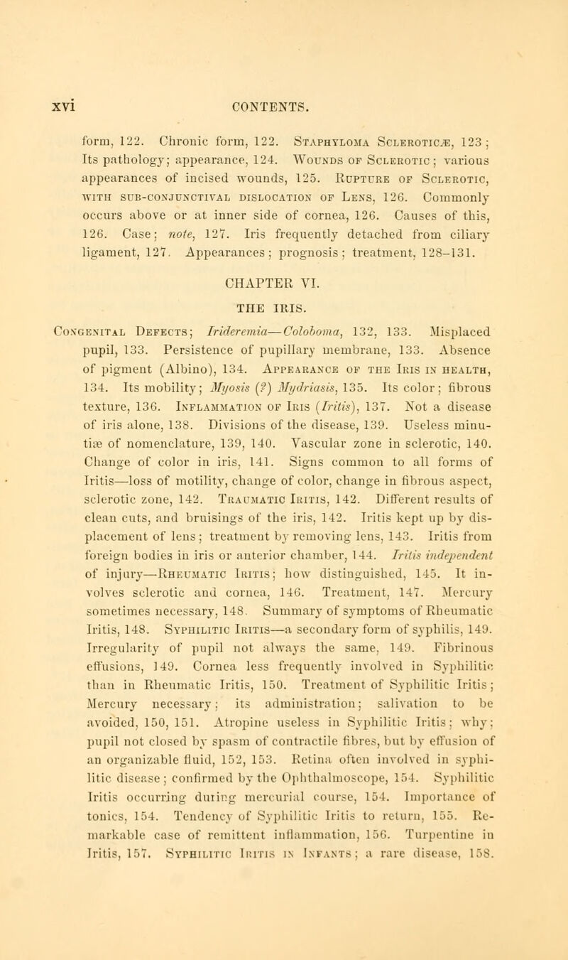 form, 122. Chronic form, 122. Staphyloma Sclerotica, 123; Its pathology; appearance, 124. Wounds of Sclerotic; various appearances of incised wounds, 125. Rupture of Sclerotic, with sub-conjunctival dislocation of Lens, 126. Commonly occurs above or at inner side of cornea, 126. Causes of this, 126. Case; note, 127. Iris frequently detached from ciliary ligament, 12*7. Appearances; prognosis; treatment, 128-131. CHAPTER VI. THE IRIS. Congenital Defects; Irideremia—Coloboma, 132, 133. Misplaced pupil, 133. Persistence of pupillary membrane, 133. Absence of pigment (Albino), 134. Appearance of the Iris in health, 134. Its mobility; Myosis (?) Mydriasis, 135. Its color; fibrous texture, 136. Inflammation of Iris (Iritis), 137. Not a disease of iris alone, 138. Divisions of the disease, 139. Useless minu- tiae of nomenclature, 139, 140. Vascular zone in sclerotic, 140. Change of color in iris, 141. Signs common to all forms of Iritis—loss of motility, change of color, change in fibrous aspect, sclerotic zone, 142. Traumatic Iritis, 142. Different results of clean cuts, and bruisings of the iris, 142. Iritis kept up by dis- placement of lens ; treatment by removing lens, 143. Iritis from foreign bodies in iris or anterior chamber, 144. Iritis independent of injury—Rheumatic Iritis; how distinguished, 145. It in- volves sclerotic and cornea, 146. Treatment, 147. Mercury sometimes necessary, 148. Summary of symptoms of Rheumatic Iritis, 148. Syphilitic Iritis—a secondary form of syphilis, 149. Irregularity of pupil not always the same, 149. Fibrinous effusions, 149. Cornea less frequently involved in Syphilitic than in Rheumatic Iritis, 150. Treatment of Syphilitic Iritis; .Mercury necessary: its administration; salivation to be avoided, 150, 151. Atropine useless in Syphilitic Iritis; why; pupil not closed by spasm of contractile fibres, but by effusion of an organizable fluid, 152, 153. Retina often involved in syphi- litic disease; confirmed by the Ophthalmoscope, 154. Syphilitic Iritis occurring during mercurial course, 154. Importance of tonics, 154. Tendency of Syphilitic Iritis to return, 155. Re- markable case of remittent inflammation, 156. Turpentine in Iritis, 157. Syphilitic Iritis in Infants; a rare disease, 158.