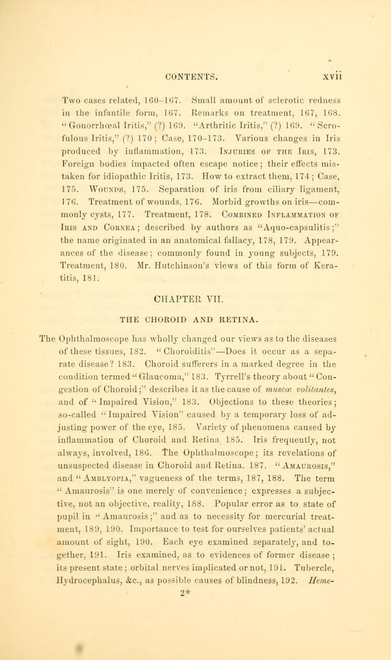 Two cases related, 160—167. Small amount of sclerotic redness in the infantile form. hit. Remarks on treatment, L67, L68. Gonorrhceal Iritis, (?) 169. •■Arthritic Iritis, (?) 169. Scro- fulous Iritis, (?) 170; Case, 170-173. Various changes in Iris produced by inflammation, 17:!. Injuries of TriE Iris, 173. Foreign bodies impacted often escape notice; their effects mis- taken for idiopathic Iritis, 173. How to extract them, 174; Case, 175. Wounds, 175. Separation of iris from ciliary ligament, I 76. Treatment of wounds, 176. Morbid growths on iris—com- monly cysts, 177. Treatment, 178. Combined Inflammation of Iris and Cornea; described by authors as Aquo-capsulitis; the name originated in an anatomical fallacy, 178, 179. Appear- ances of the disease; commonly found in young subjects, 179. Treatment, 180. Mr. Hutchinson's views of this form of Kera- titis, 181. CHAPTER VII. THE CHOROID AND RETINA. The Ophthalmoscope has wholly changed our views as to the diseases of these tissues, 182. Choroiditis—Does it occur as a sepa- rate disease? 183. Choroid sufferers in a marked degree in the condition termed  Glaucoma, 183. Tyrrell's theory about  Con- gestion of Choroid; describes it as the cause of muscoa volitantes, and of Impaired Vision, 183. Objections to these theories; so-called  Impaired Vision caused by a temporary loss of ad- justing power of the eye, 185. Variety of phenomena caused by inflammation of Choroid and Retina 185. Iris frequently, not always, involved, 18G. The Ophthalmoscope; its revelations of unsuspected disease in Choroid and Retina. 187. Amaurosis, and Amblyopia, vagueness of the terms, 187, 188. The term  Amaurosis is one merely of convenience; expresses a subjec- tive, not an objective, reality, 188. Popular error as to state of pupil in  Amaurosis ; and as to necessity for mercurial treat- ment, 189, 190. Importance to test for ourselves patients' actual amount of sight, 190. Each eye examined separately, and to- gether, 191. Iris examined, as to evidences of former disease ; its present state : orbital nerves implicated or not, 191. Tubercle, Hydrocephalus, &C, as possible causes of blindness, 192. Hemt- 2*