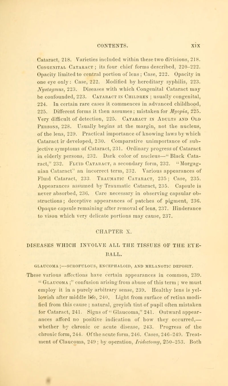 Cataract, 218. Varieties included within these two divisions, 218. Congenita!, Cataract; its tour chief forms described, 220-222. Opacity limited to central portion of lens ; Case, 222. Opacity in one eye only : Case, 222. Modified by hereditary syphilis, 223. Nystagmus, 223. Diseases with which Congenital Cataract may be confounded, 223. Cataract in Children ; usually congenital, 224. In certain rare cases it commences in advanced childhood, 225. Different forms it then assumes ; mistaken for Myopia, 225. Very difficult of detection, 225. Cataract in Adults and Old Persons, 228. Usually begins at the margin, not the nucleus, of the lens, 229. Practical importance of knowing laws by which Cataract ir developed, 2 30. Comparative unimportance of sub- jective symptoms of Cataract, 231. Ordinary progress of Cataract in elderly persons, 232. Dark color of nucleus— Black Cata- ract,'' 232. Fluid Cataract, a secondary form, 232.  Morgag- nian Cataract'' an incorrect term, 232. Various appearances of Fluid Cataract, 233 Traumatic Cataract, 235; Case, 235. Appearances assumed by Traumatic Cataract, 235. Capsule is never absorbed, 236. Care necessary in observing capsular ob- structions ; deceptive appearances of patches of pigment, 236. Opaque capsule remaining after removal of lens, 237. Hinderance to vison which very delicate portions may cause, 237. CHAPTER X. DISEASES WHICH INVOLVE ALL THE TISSUES OF THE EYE- BALL. GLAUCOMA; SCROFULOUS, ENCEPHALOID, AND MELANOTIC DEPOSIT. These various affections have certain appearances in common, 239.  Glaucoma ; confusion arising from abuse of this term ; we must employ it in a purely arbitrary sense, 239. Healthy lens is yel- lowish after middle life, 240. Light from surface of retina modi- fied from this cause ; natural, greyish tint of pupil often mistaken for Cataract. 241. Signs of'- Glaucoma, 241. Outward appear- ances afford no positive indication of how they occurred,— whether by chronic or acute disease, 243. Progress of the chronic form, 244. Of the acute form. 246. Cases, 246-249. Treat- ment of Claucoma. 249: by operation. Iridectomy, 250-253. Both