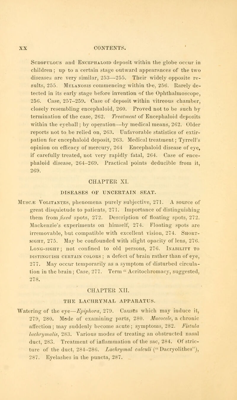 Scrofulous and Encephaloid deposit within the globe occur in children; up to a certain stage outward appearances of the two diseases are very similar, 253—255. Their widely opposite re- sults, 255. Melanosis commencing within the, 256. Rarely de- tected in its early stage before invention of the Ophthalmoscope, 256. Case, 257-259. Case of deposit within vitreous chamber, closely resembling encephaloid, 260. Proved not to be such by termination of the case, 262. Treatment of Encephaloid deposits within the eyeball; by operation—by medical means, 262. Older reports not to be relied on, 263. Unfavorable statistics of extir- pation for encephaloid deposit, 263. Medical treatment; Tyrrell's opinion on efficacy of mercury, 264 Encephaloid disease of eye, if carefully treated, not very rapidly fatal, 264. Case of ence- phaloid disease, 264-269. Practical points deducible from it, 269. CHAPTER XI. DISEASES OF UNCERTAIN SEAT. Muse.*: Volitantes, phenomena purely subjective, 271. A source of great disquietude to patients, 271. Importance of distinguishing them from fixed spots, 272. Description of floating spots, 272. Mackenzie's experiments on himself, 274. Floating spots are irremovable, but compatible with excellent vision, 274. Short- sight, 275. May be confounded with slight opacity of lens, 276. Long-sight; not confined to old persons, 276. Inability to distinguish certain colors ; a defect of brain rather than of eye, 277. May occur temporarily as a symptom of disturbed circula- tion in the brain ; Case, 277. Term <; Aeritochromacy, suggested, 278. CHAPTER XII. THE LACHRYMAL APPARATUS. Watering of the eye—Epiphora, 279. Causes which may induce it, 279, 280. Mode of examining parts, 280. Mucocele, a chronic affection ; may suddenly become acute ; symptoms, 282. Fistula lackrymalis, 283. Various modes of treating an obstructed nasal duct, 28.3. Treatment of inflammation of the sac, 284. Of stric- ture of the duct, 284-286. Lachrymal calculi ( Dacryolithes), 287. Eyelashes in the puncta, 287.