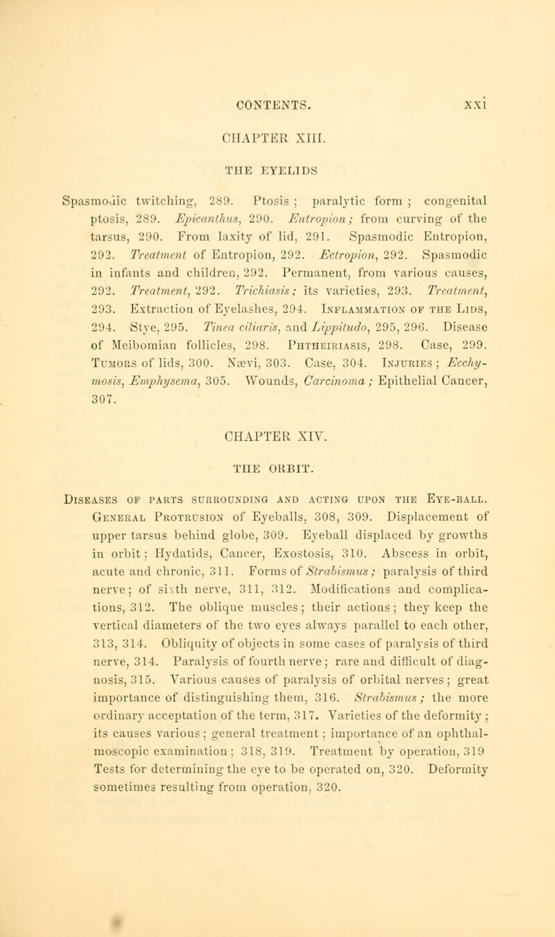 CHAPTER XIII. THE EYELIDS Spasmodic twitching, 289. Ptosis ; paralytic form ; congenital ptosis, 289. Epicanthus, 290. Entropion; from curving of the tarsus, 290. From laxity of lid, 291. Spasmodic Entropion, 292. Treatment of Entropion, 292. Ectropion, 292. Spasmodic in infants and children, 202. Permanent, from various causes, 292. Treatment, 292. Trichiasis; its varieties, 293. Treatment, 293. Extraction of Eyelashes, 294. Inflammation of the Lids, 294. Stye, 295. Tinea ciliaris, and Lippitudo, 295, 296. Disease of Meibomian follicles, 298. Phtheiriasis, 298. Case, 299. Tumous of lids, 300. Naevi, 303. Case, 304. Injuries ; Ecchy- mosis, Emphysema, 305. Wounds, Carcinoma ; Epithelial Cancer, 307. CHAPTER XIV. THE ORBIT. Diseases of parts surrounding and acting upon the Eye-ball. General Protrusion of Eyeballs, 308, 309. Displacement of upper tarsus behind globe, 309. Eyeball displaced by growths in orbit; Hydatids, Cancer, Exostosis, 310. Abscess in orbit, acute and chronic, 311. Forms of Strabismics; paralysis of third nerve; of sixth nerve, 311, 312. Modifications and complica- tions, 312. The oblique muscles; their actions; they keep the vertical diameters of the two eyes always parallel to each other, 313, 314. Obliquity of objects in some cases of paralysis of third nerve, 314. Paralysis of fourth nerve ; rare and difficult of diag- nosis, 315. Various causes of paralysis of orbital nerves; great importance of distinguishing them, 316. Strabismus; the more ordinary acceptation of the term. 317. Varieties of the deformity ; its causes various ; general treatment : importance of an ophthal- moscopic examination ; 318,319. Treatment by operation, 319 Tests for determining the eye to be operated on, 320. Deformity sometimes resulting from operation, 320.
