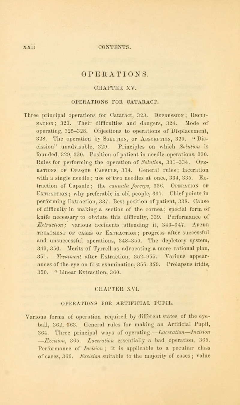 OPERATIONS. CHAPTER XV. OPERATIONS FOR CATARACT. Three principal operations for Cataract, 323. Depression ; Recli- nation ; 323. Their difficulties and dangers, 324. Mode of operating, 325-328. Objections to operations of Displacement, 328. The operation by Solution, or Absorption, 329.  Dis- cission unadvisable, 329. Principles on which Solution is founded, 329, 330. Position of patient in needle-operations, 330. Rules for performing the operation of Solution, 331-334. Ope- rations of Opaque Capsule, 334. General rules; laceration with a single needle; use of two needles at once, 334, 335. Ex- traction of Capsule ; the cannula forceps, 336. Operation op Extraction; why preferable in old people, 337. Chief points in performing Extraction, 337. Best position of patient, 338. Cause of difficulty in making a section of the cornea; special form of knife necessary to obviate this difficulty, 339. Performance of Extraction; various accidents attending it, 340-347. After treatment of cases of Extraction ; progress after successful and unsuccessful operations, 348-350. The depletory system, 349, 350. Merits of Tyrrell as advocating a more rational plan, 351. Treatment after Extraction, 352-955. Various appear- ances of the eye on first examination, 355-359. Prolapsus iridis, 350.  Linear Extraction, 3G0. CHAPTER XVI. OPERATIONS FOR ARTIFICIAL PUPIL. Various forms of operation required by different states of the eye- ball, 362, 363. General rules for making an Artificial Pupil, 364. Three principal ways of operating.—Laceration—Incision —Excision, 365. Laceration essentially a bad operation. 365. Performance of Incision ; it is applicable to a peculiar class of cases, 366. Excision suitable to the majority of cases ; value