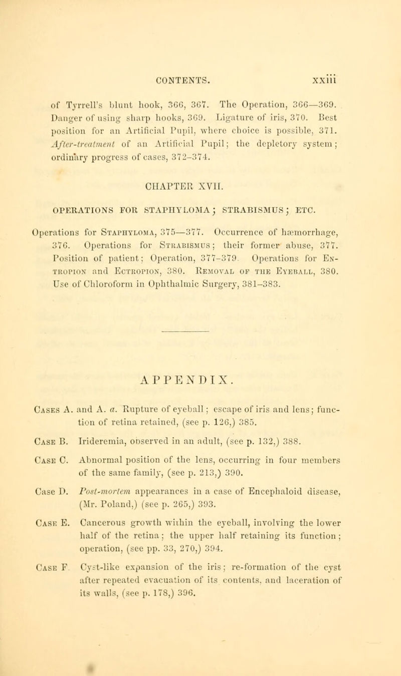 of Tyrrell's blunt hook, 366, 367. The Operation, 3G6—369. Danger of using sharp hooks, 369. Ligature of iris, 370. Best position for an Artificial Pupil, where choice is possible, 371. After-treatment of an Artificial Pupil; the depletory system; ordinary progress of cases, 372-374. CHAPTER XVII. OPERATIONS FOR STAPHYLOMA; STRABISMUS; ETC. Operations for Staphyloma, 375—377. Occurrence of haemorrhage, 37G. Operations for Strabismus ; their former abuse, 377. Position of patient; Operation, 377-379. Operations for En- tropion and Ectropion, 380. Removal of the Eyeball, 380. Use of Chloroform in Ophthalmic Surgery, 381-383. APPENDIX. Cases A. and A. a. Rupture of eyeball; escape of iris and lens; func- tion of retina retained, (see p. 126,) 385. Case B. Irideremia, ooserved in an adult, (see p. 132,) 388. Case C. Abnormal position of the lens, occurring in four members of the same family, (see p. 213,) 390. Case D. Post-morlem appearances in a case of Encephaloid disease, (Mr. Poland.) (see p. 265,) 393. Case E. Cancerous growth within the eyeball, involving the lower half of the retina ; the upper half retaining its function ; operation, (see pp. 33, 270,) 3:»4. Case F Cyst-like expansion of the iris: re-formation of the cyst after repeated evacuation of its contents, and laceration of its walls, (see p. 178,) 396.