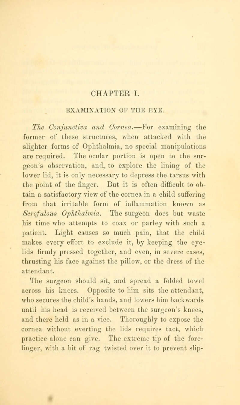 CHAPTER I. EXAMINATION OF THE EYE. The Conjunctiva and Cornea.—For examining the former of these structures, when attacked with the slighter forms of Ophthalmia, no special manipulations are required. The ocular portion is open to the sur- geon's observation, and, to explore the lining of the lower lid, it is only necessary to depress the tarsus with the point of the finger. But it is often difficult to ob- tain a satisfactory view of the cornea in a child suffering from that irritable form of inflammation known as Scrofulous Ophthalmia. The surgeon does but waste his time who attempts to coax or parley with such a patient. Light causes so much pain, that the child makes every effort to exclude it, by keeping the eye- lids firmly pressed together, and even, in severe cases, thrusting his face against the pillow, or the dress of the attendant. The surgeon should sit, and spread a folded towel across his knees. Opposite to him sits the attendant, who secures the child's hands, and lowers him backwards until his head is received between the surgeon's knees, and there held as in a vice. Thoroughly to expose the cornea without everting the lids recpiires tact, which practice alone can give. The extreme tip of the fore- finger, with a bit of rag twisted over it to prevent slip-