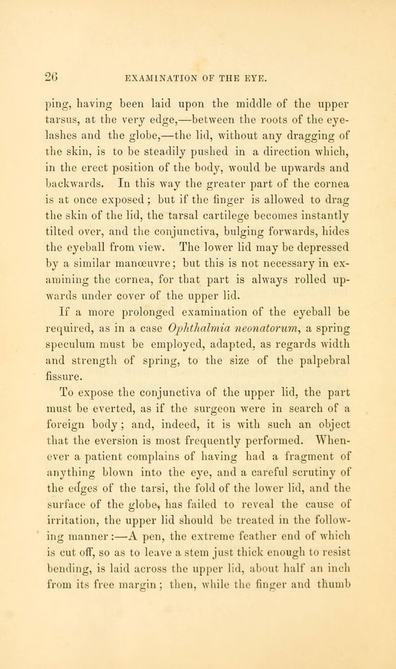 ping, having been laid upon the middle of the upper tarsus, at the very edge,—between the roots of the eye- lashes and the globe,—the lid, without any dragging of the skin, is to be steadily pushed in a direction which, in the erect position of the body, would be upwards and backwards. In this way the greater part of the cornea is at once exposed ; but if the finger is allowed to drag the skin of the lid, the tarsal cartilege becomes instantly tilted over, and the conjunctiva, bulging forwards, hides the eyeball from view. The lower lid may be depressed by a similar manoeuvre; but this is not necessary in ex- amining the cornea, for that part is always rolled up- wards under cover of the upper lid. If a more prolonged examination of the eyeball be required, as in a case Ophthalmia neonatorum, a spring speculum must be employed, adapted, as regards width and strength of spring, to the size of the palpebral fissure. To expose the conjunctiva of the upper lid, the part must be everted, as if the surgeon were in search of a foreign body ; and, indeed, it is with such an object that the eversion is most frequently performed. When- ever a patient complains of having had a fragment of anything blown into the eye, and a careful scrutiny of the edges of the tarsi, the fold of the lower lid, and the surface of the globe, has failed to reveal the cause of irritation, the upper lid should be treated in the follow- ing manner:—A pen, the extreme feather end of which is cut off, so as to leave a stem just thick enough to resist bending, is laid across the upper lid, about half an inch from its free margin ; then, while the finger and thumb