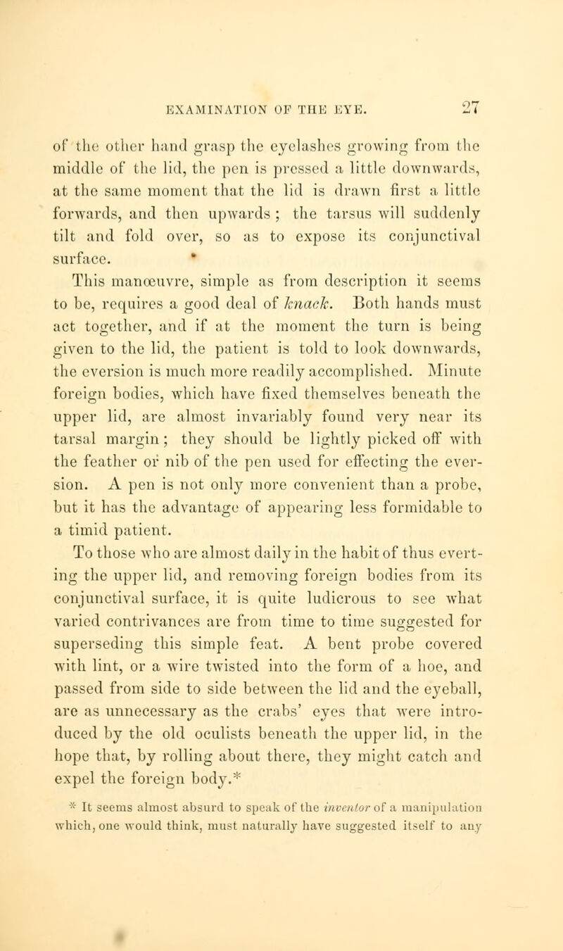 of the other hand grasp the eyelashes growing from the middle of the lid, the pen is pressed a little downwards, at the same moment that the lid is drawn first a little forwards, and then upwards ; the tarsus will suddenly tilt and fold over, so as to expose its conjunctival surface. This manoeuvre, simple as from description it seems to be, requires a good deal of knack. Both hands must act together, and if at the moment the turn is being given to the lid, the patient is told to look downwards, the eversion is much more readily accomplished. Minute foreign bodies, which have fixed themselves beneath the upper lid, are almost invariably found very near its tarsal margin; they should be lightly picked off with the feather or nib of the pen used for effecting the ever- sion. A pen is not only more convenient than a probe, but it has the advantage of appearing less formidable to a timid patient. To those who are almost daily in the habit of thus evert- ing the upper lid, and removing foreign bodies from its conjunctival surface, it is quite ludicrous to see what varied contrivances are from time to time suggested for superseding this simple feat. A bent probe covered with lint, or a wire twisted into the form of a hoe, and passed from side to side between the lid and the eyeball, are as unnecessary as the crabs' eyes that were intro- duced by the old oculists beneath the upper lid, in the hope that, by rolling about there, they might catch and expel the foreign body.* * It seems almost absurd to speak of the inventor of a manipulation which, one would think, must naturally have suggested itself to any