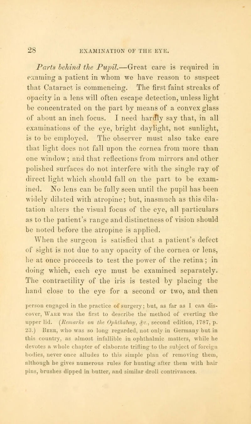 Parts behind the Pupil.—Great care is required in examing a patient in whom we have reason to suspect that Cataract is commencing. The first faint streaks of opacity in a lens will often escape detection, unless light be concentrated on the part by means of a convex glass of about an inch focus. I need hardly say that, in all examinations of the eye, bright daylight, not sunlight, is to be employed. The observer must also take care that light does not fall upon the cornea from more than one window; and that reflections from mirrors and other polished surfaces do not interfere with the single ray of direct light which should fall on the part to be exam- ined. No lens can be fully seen until the pupil has been widely dilated with atropine; but, inasmuch as this dila- tation alters the visual focus of the eye, all particulars as to the patient's range and distinctness of vision should be noted before the atropine is applied. When the surgeon is satisfied that a patient's defect of sight is not due to any opacity of the cornea or lens, be at once proceeds to test the power of the retina; in doing which, each eye must be examined separately. The contractility of the iris is tested by placing the hand close to the eye for a second or two, and then prison engaged in the practice of surgery; but, as far as I can dis- cover, Ware was the first to describe the method of everting the upper lid. (Remarks on the Ophthabny, .v<\, second edition, 1787, p. 23.) Bbeb, who was so long regarded, not only in German; but in this country, as almost infallible in ophthalmic matters, while In' devotes a whole chapter of elaborate trilling to the subject of fori bodies, never once alludes to this simple plan of removing them, although he gives numerous rules for hunting alter them with hair pins, brushes clipped in butter, and similar droll contrivances.