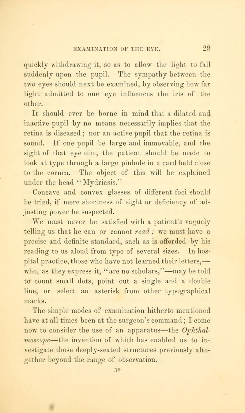 quickly withdrawing it, so as to allow the light to fall suddenly upon the pupil. The sympathy between the two eyes should next be examined, by observing how far light admitted to one eye influences the iris of the other. It should ever be borne in mind that a dilated and inactive pupil by no means necessarily implies that the retina is diseased; nor an active pupil that the retina is sound. If one pupil be large and immovable, and the sight of that eye dim, the patient should be made to look at type through a large pinhole in a card held close to the cornea. The object of this will be explained under the head  Mydriasis. Concave and convex glasses of different foci should be tried, if mere shortness of sight or deficiency of ad- justing power be suspected. We must never be satisfied writh a patient's vaguely telling us that he can or cannot read ; we must have a precise and definite standard, such as is afforded by his reading to us aloud from type of several sizes. In hos- pital practice, those who have not learned their letters,— who, as they express it, are no scholars,—maybe told to count small dots, point out a single and a double line, or select an asterisk from other typographical marks. The simple modes of examination hitherto mentioned have at all times been at the surgeon's command; I come now to consider the use of an apparatus—the Ophthal- moscope—the invention of which has enabled us to in- vestigate those deeply-seated structures previously alto- gether beyond the range of observation. 3*