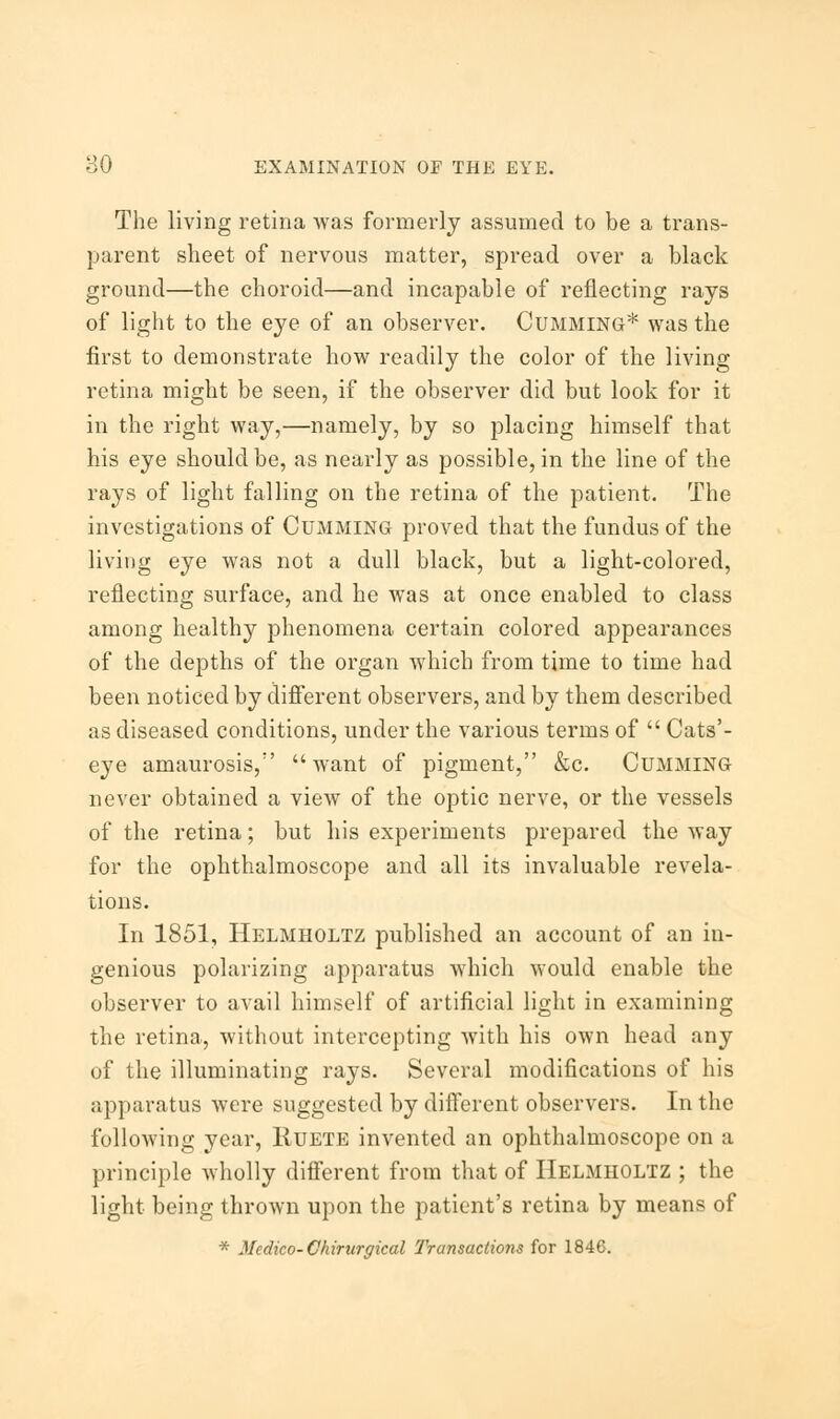 The living retina was formerly assumed to be a trans- parent sheet of nervous matter, spread over a black ground—the choroid—and incapable of reflecting rays of light to the eye of an observer. Gumming* was the first to demonstrate how readily the color of the living retina might be seen, if the observer did but look for it in the right way,—namely, by so placing himself that his eye should be, as nearly as possible, in the line of the rays of light falling on the retina of the patient. The investigations of Cumming proved that the fundus of the living eye was not a dull black, but a light-colored, reflecting surface, and he was at once enabled to class among healthy phenomena certain colored appearances of the depths of the organ which from time to time had been noticed by different observers, and by them described as diseased conditions, under the various terms of  Cats'- eye amaurosis/' want of pigment, &c. Cumming never obtained a view of the optic nerve, or the vessels of the retina; but his experiments prepared the way for the ophthalmoscope and all its invaluable revela- tions. In 1851, Helmholtz published an account of an in- genious polarizing apparatus which would enable the observer to avail himself of artificial light in examining the retina, without intercepting with his own head any of the illuminating rays. Several modifications of his apparatus were suggested by different observers. In the following year, Ruete invented an ophthalmoscope on a principle wholly different from that of Helmholtz ; the light being thrown upon the patient's retina by means of * Medico- Chirurgical Transactions for 1846.