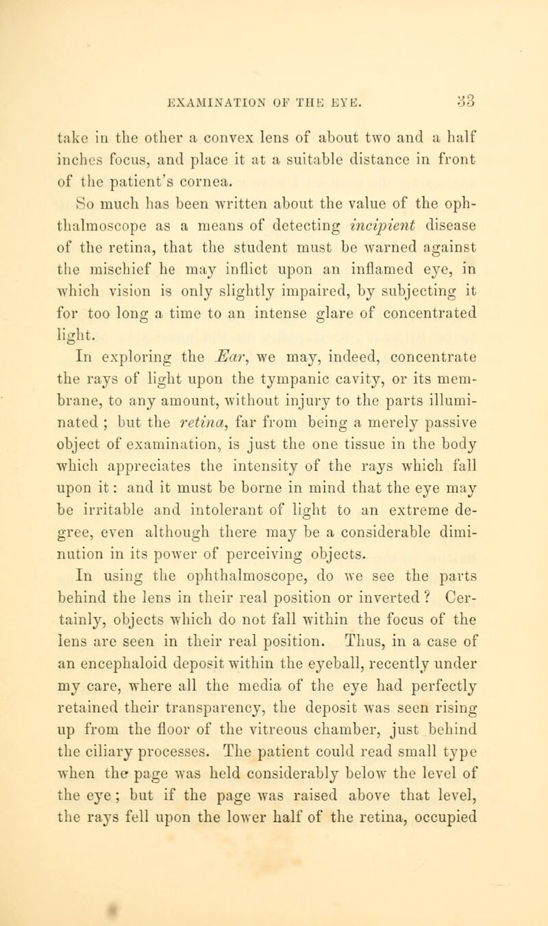 take in the other a convex lens of ahout two and a half inches focus, and place it at a suitable distance in front of the patient's cornea. So much has been written about the value of the oph- thalmoscope as a means of detecting incipient disease of the retina, that the student must be warned against the mischief he may inflict upon an inflamed eye, in which vision is only slightly impaired, by subjecting it for too long a time to an intense glare of concentrated light. In exploring the Ear, we may, indeed, concentrate the rays of light upon the tympanic cavity, or its mem- brane, to any amount, without injury to the parts illumi- nated ; but the retina, far from being a merely passive object of examination, is just the one tissue in the body which appreciates the intensity of the rays which fall upon it: and it must be borne in mind that the eye may be irritable and intolerant of light to an extreme de- gree, even although there may be a considerable dimi- nution in its power of perceiving objects. In using the ophthalmoscope, do we see the parts behind the lens in their real position or inverted ? Cer- tainly, objects which do not fall within the focus of the lens are seen in their real position. Thus, in a case of an encephaloid deposit within the eyeball, recently under my care, where all the media of the eye had perfectly retained their transparency, the deposit was seen rising up from the floor of the vitreous chamber, just behind the ciliary processes. The patient could read small type when the page was held considerably below the level of the eye; but if the page was raised above that level, the rays fell upon the lower half of the retina, occupied