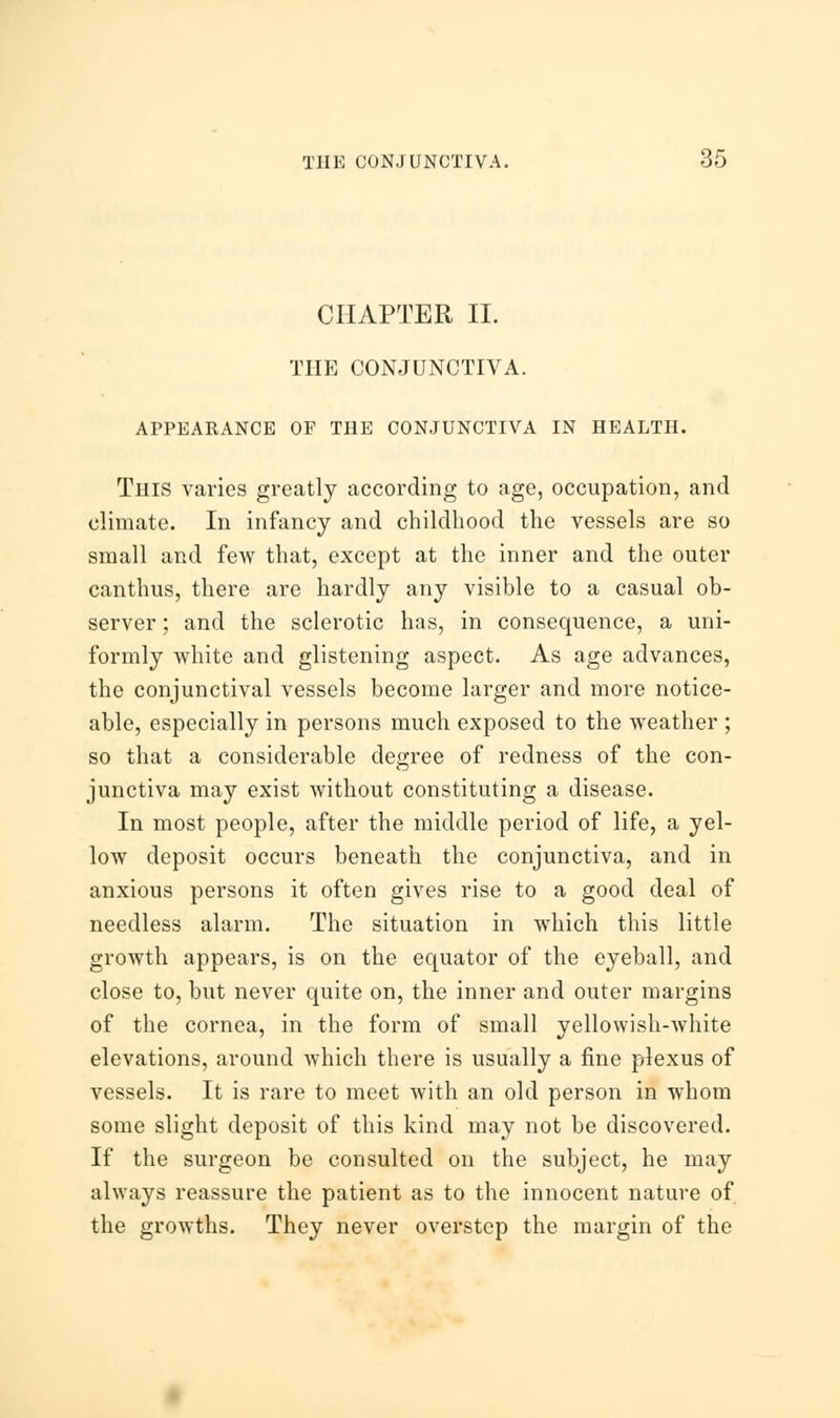 CHAPTER II. THE CONJUNCTIVA. APPEARANCE OF THE CONJUNCTIVA IN HEALTH. This varies greatly according to age, occupation, and climate. In infancy and childhood the vessels are so small and few that, except at the inner and the outer canthus, there are hardly any visible to a casual ob- server ; and the sclerotic has, in consequence, a uni- formly white and glistening aspect. As age advances, the conjunctival vessels become larger and more notice- able, especially in persons much exposed to the weather ; so that a considerable degree of redness of the con- junctiva may exist without constituting a disease. In most people, after the middle period of life, a yel- low deposit occurs beneath the conjunctiva, and in anxious persons it often gives rise to a good deal of needless alarm. The situation in which this little growth appears, is on the equator of the eyeball, and close to, but never quite on, the inner and outer margins of the cornea, in the form of small yellowish-white elevations, around which there is usually a fine plexus of vessels. It is rare to meet with an old person in whom some slight deposit of this kind may not be discovered. If the surgeon be consulted on the subject, he may always reassure the patient as to the innocent nature of the growths. They never overstep the margin of the