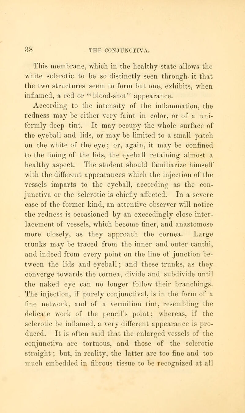 This membrane, which in the healthy state allows the white sclerotic to be so distinctly seen through, it that the two structures seem to form but one, exhibits, when inflamed, a red or  blood-shot appearance. According to the intensity of the inflammation, the redness may be either very faint in color, or of a uni- formly deep tint. It may occupy the whole surface of the eyeball and lids, or may be limited to a small patch on the white of the eye; or, again, it may be confined to the lining of the lids, the eyeball retaining almost a healthy aspect. The student should familiarize himself with the different appearances which the injection of the vessels imparts to the eyeball, according as the con- junctiva or the sclerotic is chiefly affected. In a severe case of the former kind, an attentive observer will notice the redness is occasioned by an exceedingly close inter- lacement of vessels, which become finer, and anastomose more closely, as they approach the cornea. Large trunks may be traced from the inner and outer canthi, and indeed from every point on the line of junction be- tween the lids and eyeball; and these trunks, as they converge towards the cornea, divide and subdivide until the naked eye can no longer follow their branchings. The injection, if purely conjunctival, is in the form of a fine network, and of a vermilion tint, resembling the delicate work of the pencil's point; whereas, if the sclerotic be inflamed, a very different appearance is pro- duced. It is often said that the enlarged vessels of the conjunctiva are tortuous, and those of the sclerotic straight; but, in reality, the latter are too fine and too much embedded in fibrous tissue to be recognized at all