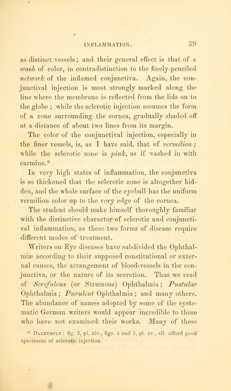 as distinct vessels; and their general effect is that of a wash of color, in contradistinction to the finely-penciled nctivork of the inflamed conjunctiva. Again, the con- junctival injection is most strongly marked along the line where the membrane is reflected from the lids on to the globe ; while the sclerotic injection assumes the form of a zone surrounding the cornea, gradually shaded off at a distance of about two lines from its margin. The color of the conjunctival injection, especially in the finer vessels, is, as I have said, that of vermilion ; while the sclerotic zone is pink, as if washed in with carmine.* In very high states of inflammation, the conjunctiva is so thickened that the sclerotic zone is altogether hid- den, and the whole surface of the eyeball has the uniform vermilion color up to the very edge of the cornea. The student should make himself thoroughly familiar with the distinctive character of sclerotic and conjuncti- val inflammation, as these two forms of disease require different modes of treatment. Writers on Eye diseases have subdivided the Ophthal- mias according to their supposed constitutional or exter- nal causes, the arrangement of blood-vessels in the con- junctiva, or the nature of its secretion. Thus we read of Scrofulous (or Strumous) Ophthalmia; Pustular Ophthalmia; Purulent Ophthalmia; and many others. The abundance of names adopted by some of the syste- matic German writers would appear incredible to those who have not examined their works. Many of these * Dalrymple ; fig. 2, pi. xiv., figs. -4 and 5, pi. xv\, all afford good specimens of sclerotic injection.