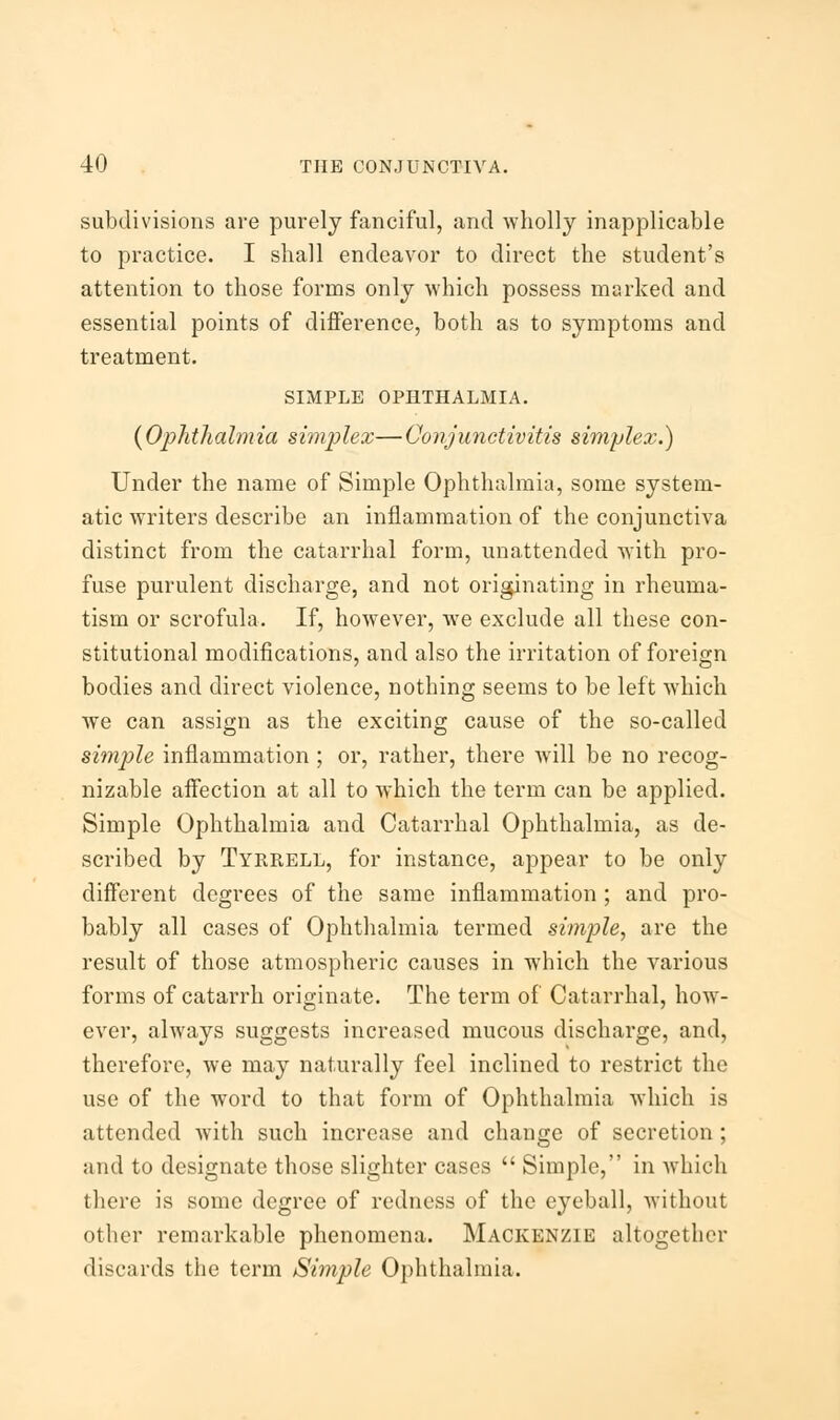 subdivisions are purely fanciful, and wholly inapplicable to practice. I shall endeavor to direct the student's attention to those forms only which possess marked and essential points of difference, both as to symptoms and treatment. SIMPLE OPHTHALMIA. (Ophthalmia simplex—Conjunctivitis simplex.) Under the name of Simple Ophthalmia, some system- atic writers describe an inflammation of the conjunctiva distinct from the catarrhal form, unattended with pro- fuse purulent discharge, and not originating in rheuma- tism or scrofula. If, however, Ave exclude all these con- stitutional modifications, and also the irritation of foreign bodies and direct violence, nothing seems to be left which we can assign as the exciting cause of the so-called simple inflammation ; or, rather, there will be no recog- nizable affection at all to which the term can be applied. Simple Ophthalmia and Catarrhal Ophthalmia, as de- scribed by Tyrrell, for instance, appear to be only different degrees of the same inflammation ; and pro- bably all cases of Ophthalmia termed simple, are the result of those atmospheric causes in which the various forms of catarrh originate. The term of Catarrhal, how- ever, always suggests increased mucous discharge, and, therefore, we may naturally feel inclined to restrict the use of the word to that form of Ophthalmia which is attended with such increase and change of secretion; and to designate those slighter cases  Simple, in which there is some degree of redness of the eyeball, without other remarkable phenomena. Mackenzie altogether discards the term Simple Ophthalmia.