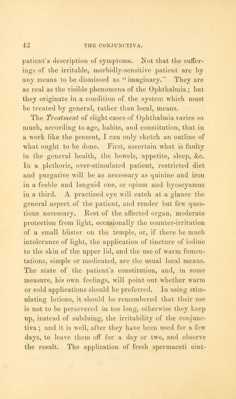 patient's description of symptoms. Not that the suffer- ings of the irritable, morbidly-sensitive patient are by any means to be dismissed as imaginary. They are as real as the visible phenomena of the Ophthalmia; but they originate in a condition of the system which must be treated by general, rather than local, means. The Treatment of slight cases of Ophthalmia varies so much, according to age, habits, and constitution, that in a work like the present, I can only sketch an outline of what ought to be done. First, ascertain what is faulty in the general health, the bowels, appetite, sleep, &c. In a plethoric, over-stimulated patient, restricted diet and purgative will be as necessary as quinine and iron in a feeble and languid one, or opium and hyoscyamus in a third. A practised eye will catch at a glance the general aspect of the patient, and render but few ques- tions necessary. Rest of the affected organ, moderate protection from light, occasionally the counter-irritation of a small blister on the temple, or, if there be much intolerance of light, the application of tincture of iodine to the skin of the upper lid, and the use of warm fomen- tations, simple or medicated, are the usual local means. The state of the patient's constitution, and, in some measure, his own feelings, will point out whether warm or cold applications should be preferred. In using stim- ulating lotions, it should be remembered that their use is not to be persevered in too long, otherwise they keep up, instead of subduing, the irritability of the conjunc- tiva ; and it is well, ;ifter they have been used for a few days, to leave them off for a day or two, and observe the result. The application of fresh spermaceti oint-