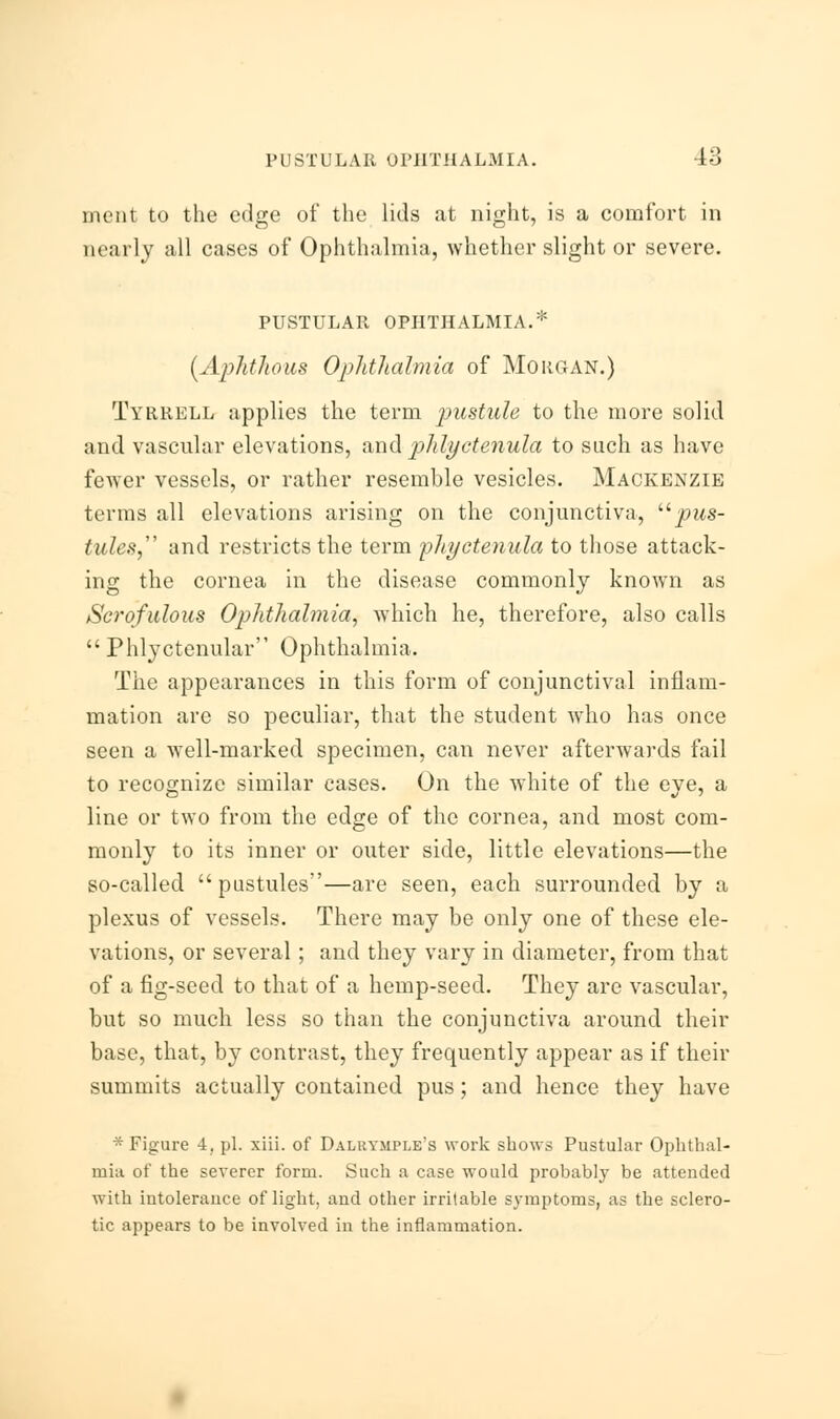 ment to the edge of the lids at night, is a comfort in nearly all cases of Ophthalmia, whether slight or severe. PUSTULAR OPHTHALMIA.* {Aphthous Ophthalmia of Morgan.) Tyrrell applies the term pustule to the more solid and vascular elevations, and phlyetenula to such as have fewer vessels, or rather resemble vesicles. Mackenzie terms all elevations arising on the conjunctiva, pus- tules and restricts the term phyetenula to those attack- ing the cornea in the disease commonly known as Scrofulous Ophthalmia, which he, therefore, also calls Phlyctenular Ophthalmia. The appearances in this form of conjunctival inflam- mation are so peculiar, that the student who has once seen a well-marked specimen, can never afterwards fail to recognize similar cases. On the white of the eye, a line or two from the edge of the cornea, and most com- monly to its inner or outer side, little elevations—the so-called pustules—are seen, each surrounded by a plexus of vessels. There may be only one of these ele- vations, or several; and they vary in diameter, from that of a fig-seed to that of a hemp-seed. They are vascular, but so much less so than the conjunctiva around their base, that, by contrast, they frequently appear as if their summits actually contained pus; and hence they have * Figure 4, pi. xiii. of Dalrtmple's work shows Pustular Ophthal- mia of the severer form. Such a case would probably be attended with intolerance of light, and other irritable symptoms, as the sclero- tic appears to be involved in the inflammation.