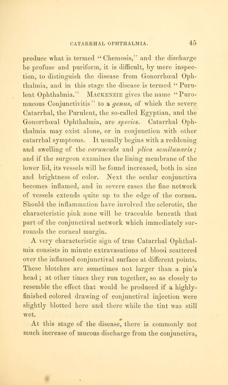 produce what is termed  Chemosis, and the discharge be profuse and puriform, it is difficult, by mere inspec- tion, to distinguish the disease from Gonorrhoeal Oph- thalmia, and in this stage the disease is termed Puru- lent Ophthalmia. Mackenzie gives the name Puro- mucous Conjunctivitis to a genus, of which the severe Catarrhal, the Purulent, the so-called Egyptian, and the Gonorrhoeal Ophthalmia, are species. Catarrhal Oph- thalmia may exist alone, or in conjunction with other catarrhal symptoms. It usually begins with a reddening and swelling of the caruncula and plica semilunaris; and if the surgeon examines the lining membrane of the lower lid, its vessels will be found increased, both in size and brightness of color. Next the ocular conjunctiva becomes inflamed, and in severe cases the fine network of vessels extends quite up to the edge of the cornea. Should the inflammation have involved the sclerotic, the characteristic pink zone will be traceable beneath that part of the conjunctival network which immediately sur- rounds the corneal margin. A very characteristic sign of true Catarrhal Ophthal- mia consists in minute extravasations of blood scattered over the inflamed conjunctival surface at different points. These blotches are sometimes not larger than a pin's head ; at other times they run together, so as closely to resemble the effect that would be produced if a highly- finished colored drawing of conjunctival injection were slightly blotted here and there while the tint was still wet. At this stage of the disease, there is commonly not much increase of mucous discharge from the conjunctiva,