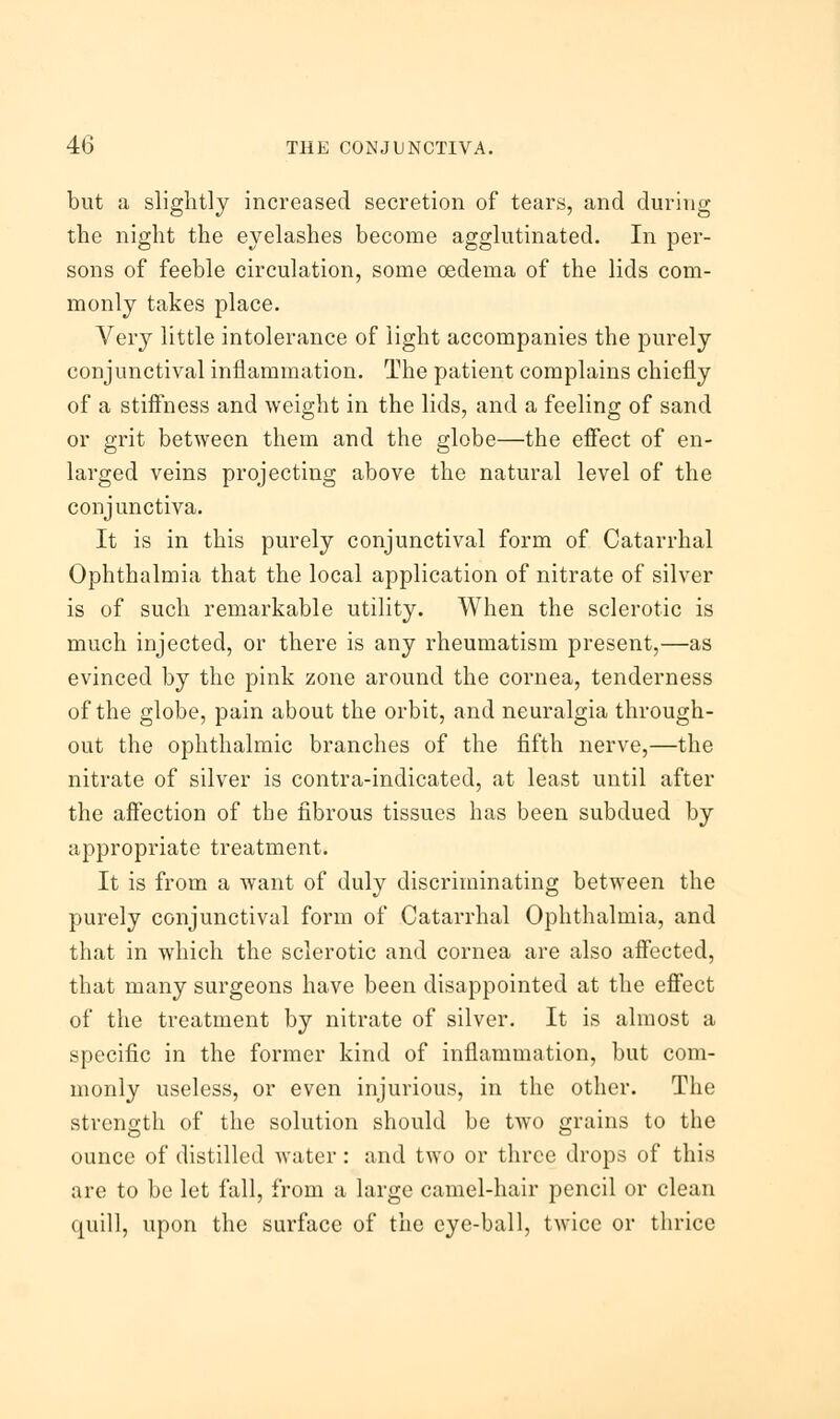 but a slightly increased secretion of tears, and during the night the eyelashes become agglutinated. In per- sons of feeble circulation, some oedema of the lids com- monly takes place. Very little intolerance of light accompanies the purely conjunctival inflammation. The patient complains chiefly of a stiffness and weight in the lids, and a feeling of sand or grit between them and the globe—the effect of en- larged veins projecting above the natural level of the conjunctiva. It is in this purely conjunctival form of Catarrhal Ophthalmia that the local application of nitrate of silver is of such remarkable utility. When the sclerotic is much injected, or there is any rheumatism present,—as evinced by the pink zone around the cornea, tenderness of the globe, pain about the orbit, and neuralgia through- out the ophthalmic branches of the fifth nerve,—the nitrate of silver is contra-indicated, at least until after the affection of the fibrous tissues has been subdued by appropriate treatment. It is from a want of duly discriminating between the purely conjunctival form of Catarrhal Ophthalmia, and that in which the sclerotic and cornea are also affected, that many surgeons have been disappointed at the effect of the treatment by nitrate of silver. It is almost a specific in the former kind of inflammation, but com- monly useless, or even injurious, in the other. The strength of the solution should be two grains to the ounce of distilled water: and two or three drops of this are to be let fall, from a large camel-hair pencil or clean quill, upon the surface of the eye-ball, twice or thrice