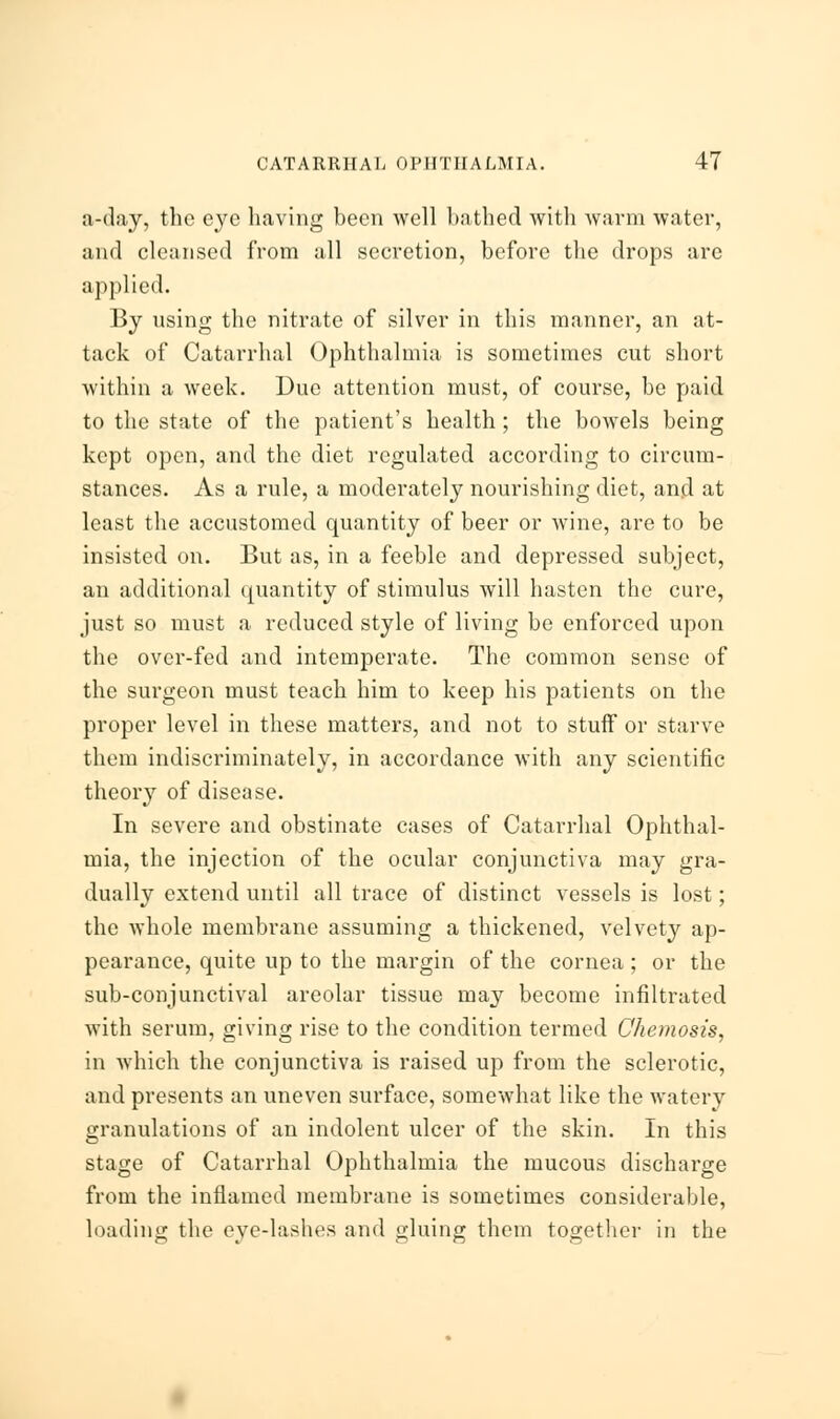 a-day, the eye having been well bathed with warm water, and cleansed from all secretion, before the drops arc applied. By using the nitrate of silver in this manner, an at- tack of Catarrhal Ophthalmia is sometimes cut short within a week. Due attention must, of course, be paid to the state of the patient's health ; the bowels being kept open, and the diet regulated according to circum- stances. As a rule, a moderately nourishing diet, and at least the accustomed quantity of beer or wine, are to be insisted on. But as, in a feeble and depressed subject, an additional quantity of stimulus will hasten the cure, just so must a reduced style of living be enforced upon the over-fed and intemperate. The common sense of the surgeon must teach him to keep his patients on the proper level in these matters, and not to stuff or starve them indiscriminately, in accordance with any scientific theory of disease. In severe and obstinate cases of Catarrhal Ophthal- mia, the injection of the ocular conjunctiva may gra- dually extend until all trace of distinct vessels is lost; the whole membrane assuming a thickened, velvety ap- pearance, quite up to the margin of the cornea ; or the sub-conjunctival areolar tissue may become infiltrated with serum, giving rise to the condition termed Chemosis, in which the conjunctiva is raised up from the sclerotic, and presents an uneven surface, somewhat like the watery granulations of an indolent ulcer of the skin. In this stage of Catarrhal Ophthalmia the mucous discharge from the inflamed membrane is sometimes considerable, loading the eye-lashes and gluing them together in the