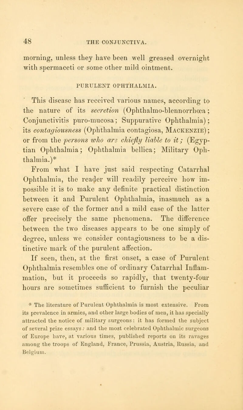 morning, unless they have been well greased overnight with spermaceti or some other mild ointment. PURULENT OPHTHALMIA. This disease has received various names, according to the nature of its secretion (Ophthalmo-blennorrhoea; Conjunctivitis puro-mucosa; Suppurative Ophthalmia); its contagiousness (Ophthalmia contagiosa, Mackenzie) ; or from the persons who arz chiefly liable to it; (Egyp- tian Ophthalmia; Ophthalmia bellica; Military Oph- thalmia.)* From what I have just said respecting Catarrhal Ophthalmia, the reader will readily perceive how im- possible it is to make any definite practical distinction between it and Purulent Ophthalmia, inasmuch as a severe case of the former and a mild case of the latter offer precisely the same phenomena. The difference between the two diseases appears to be one simply of degree, unless we consider contagiousness to be a dis- tinctive mark of the purulent affection. If seen, then, at the first onset, a case of Purulent Ophthalmia resembles one of ordinary Catarrhal Inflam- mation, but it proceeds so rapidly, that twenty-four hours are sometimes sufficient to furnish the peculiar * The literature of Purulent Ophthalmia is most extensive. From its prevalence in armies, and other large bodies of men, it has specially attracted the notice of military surgeons: it has formed the subject of several prize essays : and the most celebrated Ophthalmic surgeons of Europe have, at various times, published reports on its ravages among the troops of England, France, Prussia, Austria, Russia, and Belgium.