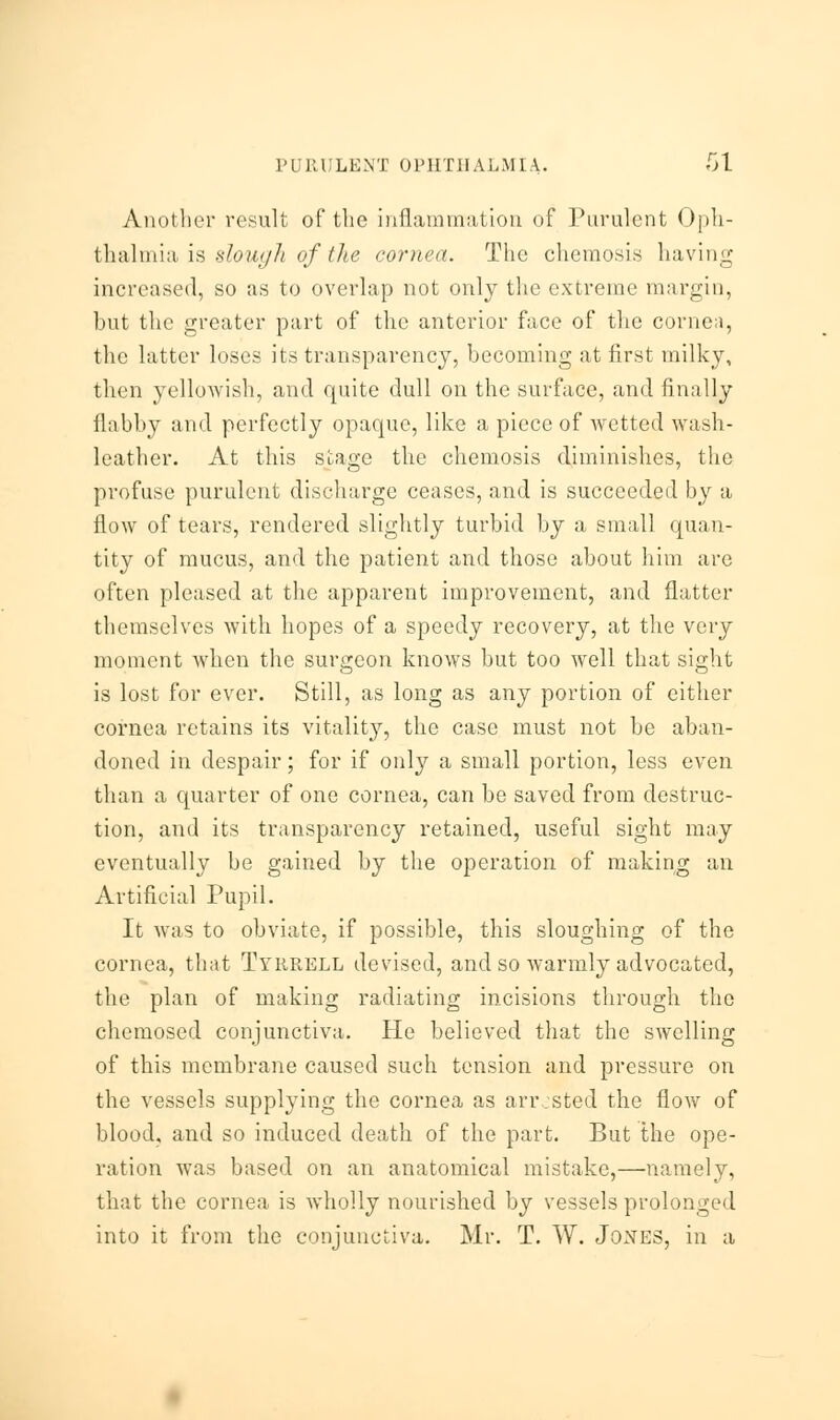 Another result of the inflammation of Purulent Oph- thalmia is slough of the cornea. The chemosis having increased, so as to overlap not only the extreme margin, but the greater part of the anterior face of the cornea, the latter loses its transparency, becoming at first milky, then yellowish, and quite dull on the surface, and finally flabby and perfectly opaque, like a piece of wetted wash- leather. At this stage the chemosis diminishes, the profuse purulent discharge ceases, and is succeeded by a flow of tears, rendered slightly turbid by a small quan- tity of mucus, and the patient and those about him are often pleased at the apparent improvement, and flatter themselves with hopes of a speedy recovery, at the very moment when the surgeon knows but too well that sight is lost for ever. Still, as long as any portion of either cornea retains its vitality, the case must not be aban- doned in despair; for if only a small portion, less even than a quarter of one cornea, can be saved from destruc- tion, and its transparency retained, useful sight may eventually be gained by the operation of making an Artificial Pupil. It was to obviate, if possible, this sloughing of the cornea, that Tyrrell devised, and so warmly advocated, the plan of making radiating incisions through the chemosed conjunctiva. He believed that the swelling of this membrane caused such tension and pressure on the vessels supplying the cornea as arr.sted the flow of blood, and so induced death of the part. But the ope- ration was based on an anatomical mistake,—namely, that the cornea is wholly nourished by vessels prolonged into it from the conjunctiva. Mr. T. W. Jones, in a