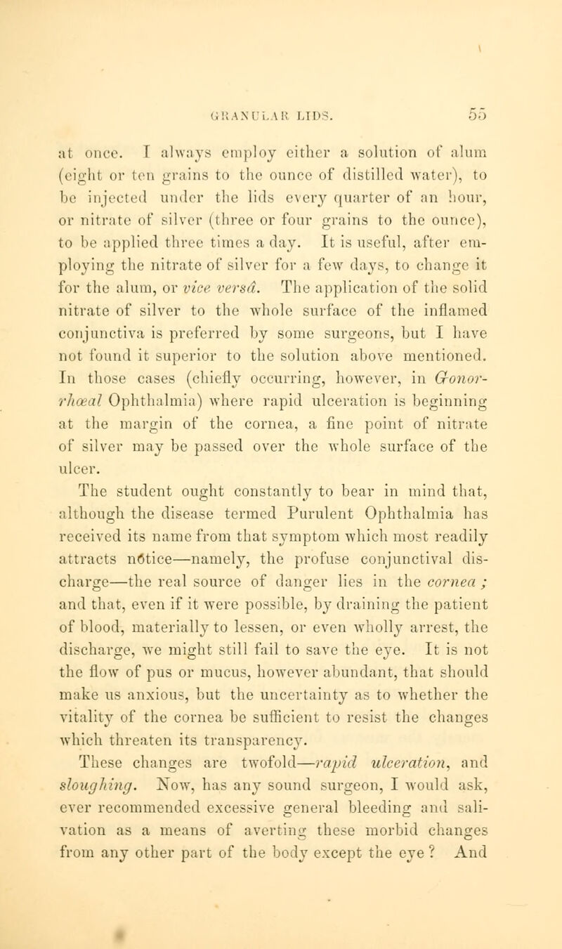 at oner. \ always employ either a solution of alum (eight or ten grains to the ounce of distilled water), to be injected under the lids every quarter of an hour, or nitrate of silver (three or four grains to the ounce), to be applied three times a day. It is useful, after em- ploying the nitrate of silver for a few days, to change it for the alum, or vice versd. The application of the solid nitrate of silver to the whole surface of the inflamed conjunctiva is preferred by some surgeons, but I have not found it superior to the solution above mentioned. In those cases (chiefly occurring, however, in Cronor- rhceal Ophthalmia) where rapid ulceration is beginning at the margin of the cornea, a fine point of nitrate of silver may be passed over the whole surface of the ulcer. The student ought constantly to bear in mind that, although the disease termed Purulent Ophthalmia has received its name from that symptom which most readily attracts notice—namely, the profuse conjunctival dis- charge—the real source of danger lies in the cornea ; and that, even if it were possible, by draining the patient of blood, materially to lessen, or even wholly arrest, the discharge, we might still fail to save the eye. It is not the flow of pus or mucus, however abundant, that should make us anxious, but the uncertainty as to whether the vitality of the cornea be sufficient to resist the changes which threaten its transparency. These changes are twofold—rapid ulceration, and sloughing. Now, has any sound surgeon, I would ask, ever recommended excessive general bleeding and sali- vation as a means of averting these morbid changes from any other part of the body except the eye ? And