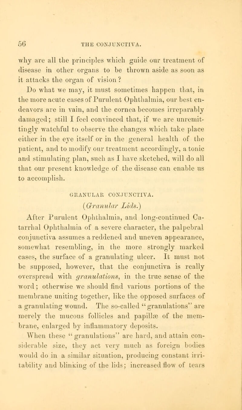 why are all the principles which guide our treatment of disease in other organs to be thrown aside as soon as it attacks the organ of vision ? Do what we may, it must sometimes happen that, in the more acute cases of Purulent Ophthalmia, our best en- deavors are in vain, and the cornea becomes irreparably damaged; still I feel convinced that, if we are unremit- tingly watchful to observe the changes which take place either in the eye itself or in the general health of the patient, and to modify our treatment accordingly, a tonic and stimulating plan, such as I have sketched, will do all that our present knowledge of the disease can enable us to accomplish. GRANULAR CONJUNCTIVA. {Granular Lids.) After Purulent Ophthalmia, and long-continued Ca- tarrhal Ophthalmia of a severe character, the palpebral conjunctiva assumes a reddened and uneven appearance, somewhat resembling, in the more strongly marked cases, the surface of a granulating ulcer. It must not be supposed, however, that the conjunctiva is really overspread with granulations, in the true sense of the word ; otherwise we should find various portions of the membrane uniting together, like the opposed surfaces of a granulating wound. The so-called granulations are merely the mucous follicles and papillae of the mem- brane, enlarged by inflammatory deposits. When these granulations arc hard, and attain con- siderable size, they act very much as foreign bodies would do in a similar situation, producing constant irri-