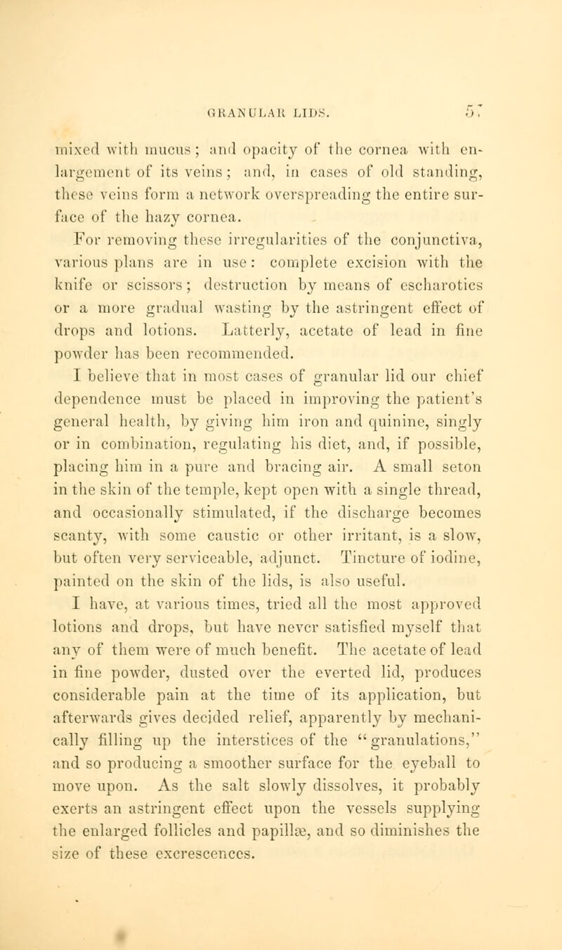 mixed with mucus; and opacity of the cornea with en- largement of its veins ; and, in cases of old standing, these veins form a network overspreading the entire sur- face of the hazy cornea. For removing these irregularities of the conjunctiva, various plans arc in use : complete excision with the knife or scissors ; destruction by means of escharotics or a more gradual wasting by the astringent effect of drops and lotions. Latterly, acetate of lead in fine powder lias been recommended. I believe that in most cases of granular lid our chief dependence must be placed in improving the patient's general health, by giving him iron and quinine, singly or in combination, regulating his diet, and, if possible, placing him in a pure and bracing air. A small seton in the skin of the temple, kept open with a single thread, and occasionally stimulated, if the discharge becomes scanty, with some caustic or other irritant, is a slow, but often very serviceable, adjunct. Tincture of iodine, painted on the skin of the lids, is also useful. I have, at various times, tried all the most approved lotions and drops, but have never satisfied myself that any of them were of much benefit. The acetate of lead in fine powder, dusted over the everted lid, produces considerable pain at the time of its application, but afterwards gives decided relief, apparently by mechani- cally filling up the interstices of the granulations, and so producing a smoother surface for the eyeball to move upon. As the salt slowly dissolves, it probably exerts an astringent effect upon the vessels supplying the enlarged follicles and papillae, and so diminishes the size of these excrescences.