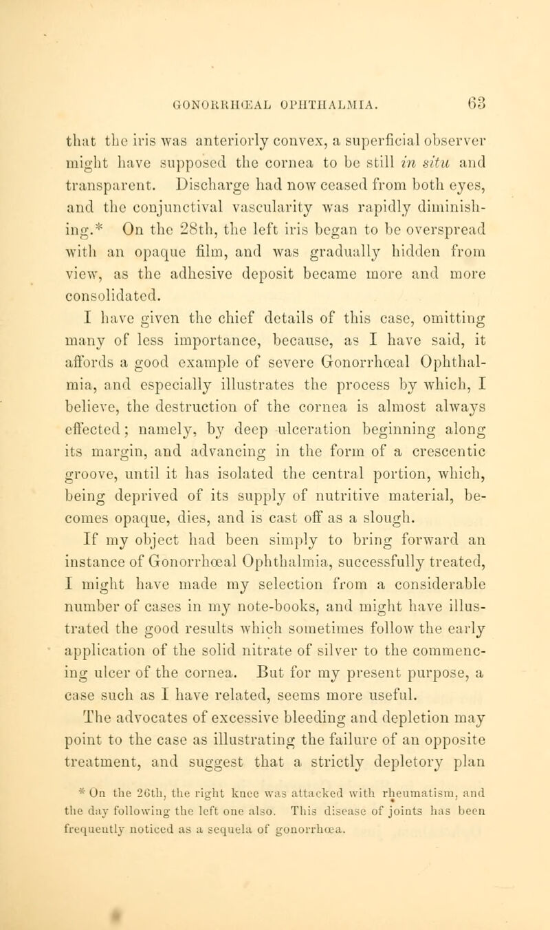 that the iris was anteriorly convex, a superficial observer might have supposed the cornea to be still in situ and transparent. Discharge had now ceased from both eyes, and the conjunctival vascularity was rapidly diminish- ing.* On the 28th, the left iris began to be overspread with an opaque film, and was gradually hidden from view, as the adhesive deposit became more and more consolidated. I have given the chief details of this case, omitting many of less importance, because, as I have said, it affords ;i good example of severe Gonorrhoea] Ophthal- mia, and especially illustrates the process by which, I believe, the destruction of the cornea is almost always effected; namely, by deep ulceration beginning along its margin, and advancing in the form of a crescentic groove, until it has isolated the central portion, which, being deprived of its supply of nutritive material, be- comes opaque, dies, and is cast off as a slough. If my object had been simply to bring forward an instance of Gonorrhoeal Ophthalmia, successfully treated, I might have made my selection from a considerable number of cases in my note-books, and might have illus- trated the good results which sometimes follow the early application of the solid nitrate of silver to the commenc- ing ulcer of the cornea. But for my present purpose, a case such as I have related, seems more useful. The advocates of excessive bleeding and depletion may point to the case as illustrating the failure of an opposite treatment, and suggest that a strictly depletory plan * On the 2Gth, the right knee was attacked with rheumatism, and the day following' the left one also. This disease of joints has been frequently noticed as a sequela of gonorrhoea.