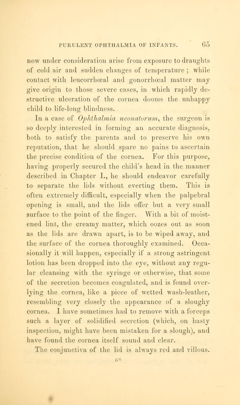 now under consideration arise from exposure to draughts of cold air and sudden changes of temperature ; while contact with leucorrhoeal and gonorrhceal matter may give origin to those severe cases, in which rapidly de- structive ulceration of the cornea dooms the unhappy child to life-long blindness. In a case of Ophthalmia neonatorum, the surgeon is so deeply interested in forming an accurate diagnosis, both to satisfy the parents and to preserve his own reputation, that he should spare no pains to ascertain the precise condition of the cornea. For this purpose, having properly secured the child's head in the manner described in Chapter I., he should endeavor carefully to separate the lids without everting them. This is often extremely difficult, especially when the palpebral opening is small, and the lids offer but a very small surface to the point of the finger. With a bit of moist- ened lint, the creamy matter, which oozes out as soon as the lids are drawn apart, is to be wiped away, and the surface of the cornea thoroughly examined. Occa- sionally it will happen, especially if a strong astringent lotion has been dropped into the eye, without any regu- lar cleansing with the syringe or otherwise, that some of the secretion becomes coagulated, and is found over- lying the cornea, like a piece of wetted wash-leather, resembling very closely the appearance of a sloughy cornea. I have sometimes had to remove with a forceps such a layer of solidified secretion (which, on hasty inspection, might have been mistaken for a slough), and have found the cornea itself sound and clear. The conjunctiva of the lid is always red and villous.