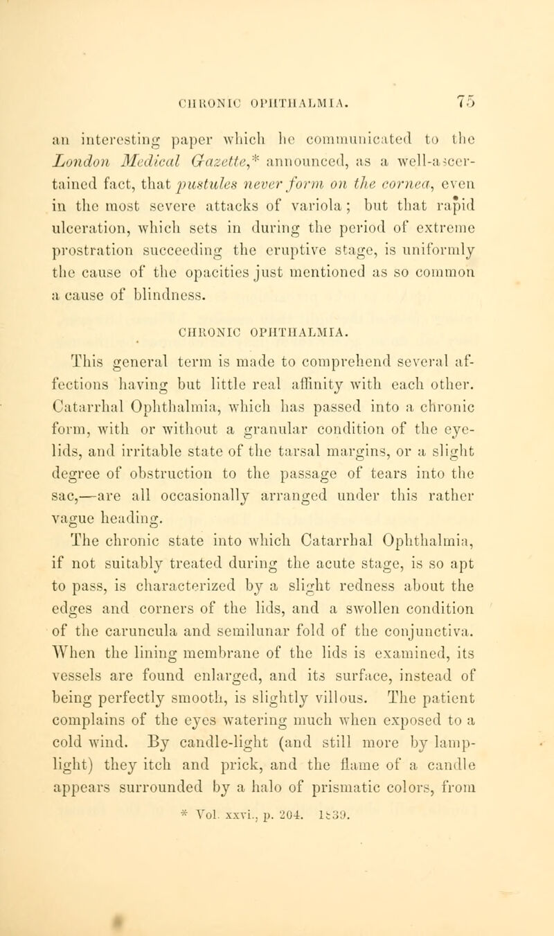 an interesting paper which he communicated to the London Medical Gazette,* announced, as a well-ascer- tained fact, that pustules never form on the cornea, even in the most severe attacks of variola; but that rapid ulceration, which sets in during the period of extreme prostration succeeding the eruptive stage, is uniformly the cause of the opacities just mentioned as so common a cause of blindness. CHRONIC OPHTHALMIA. This general term is made to comprehend several af- fections having but little real affinity with each other. Catarrhal Ophthalmia, which has passed into a chronic form, with or without a granular condition of the eye- lids, and irritable state of the tarsal margins, or a slight degree of obstruction to the passage of tears into the sac,—are all occasionally arranged under this rather vague heading. O CD The chronic state into which Catarrhal Ophthalmia, if not suitably treated during the acute stage, is so apt to pass, is characterized by a slight redness about the edges and corners of the lids, and a swollen condition of the caruncula and semilunar fold of the conjunctiva. When the lining membrane of the lids is examined, its vessels are found enlarged, and its surface, instead of being perfectly smooth, is slightly villous. The patient complains of the eyes watering much when exposed to a cold wind. By candle-light (and still more by lamp- light) they itch and prick, and the flame of a candle appears surrounded by a halo of prismatic colors, from * Vol. xxvi., p. 204. 15:39.