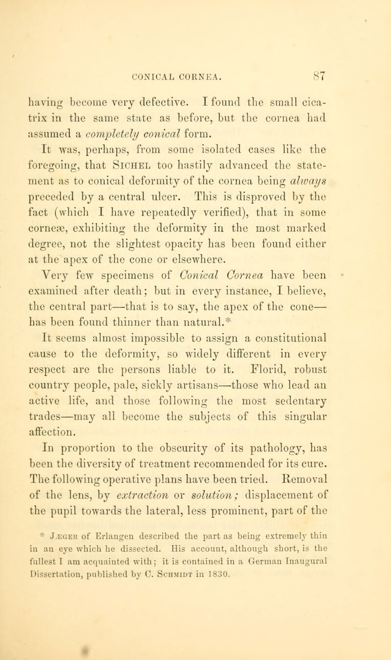 having become very defective. I found the small cica- trix in the same state as before, but the cornea had assumed a completely conical form. It was, perhaps, from some isolated cases like the foregoing, that Sichel too hastily advanced the state- ment as to conical deformity of the cornea being ahvays preceded by a central ulcer. This is disproved by the fact (which I have repeatedly verified), that in some cornea1, exhibiting the deformity in the most marked degree, not the slightest opacity has been found either at the apex of the cone or elsewhere. Very few specimens of Conical Cornea have been examined after death; but in every instance, I believe, the central part—that is to say, the apex of the cone— has been found thinner than natural.* It seems almost impossible to assign a constitutional cause to the deformity, so widely different in every respect are the persons liable to it. Florid, robust country people, pale, sickly artisans—-those who lead an active life, and those following the most sedentary trades—may all become the subjects of this singular affection. In proportion to the obscurity of its pathology, has been the diversity of treatment recommended for its cure. The following operative plans have been tried. Removal of the lens, by extraction or solution; displacement of the pupil towards the lateral, less prominent, part of the * J.r.c.ER of Erlangen described the part as being extremely thin in an eye which he dissected. His account, although short, is the fullest I am acquainted with; it is contained in a German Inaugural Dissertation, published by 0. Schmidt in 1830.