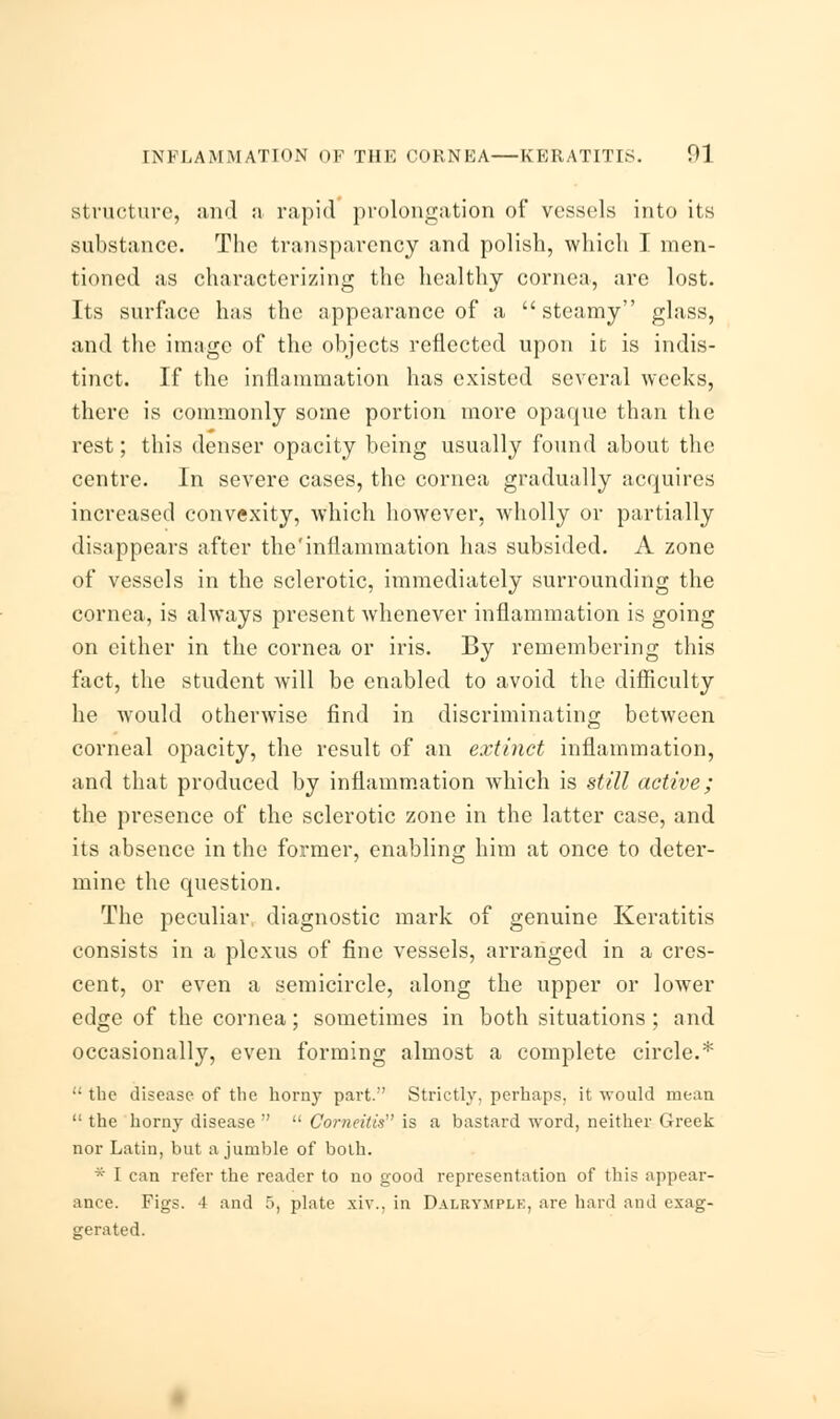 structure, and a rapid prolongation of vessels into its substance. The transparency and polish, which I men- tioned as characterizing the healthy cornea, are lost. Its surface has the appearance of a steamy glass, and the image of the objects reflected upon it is indis- tinct. If the inflammation has existed several weeks, there is commonly some portion more opaque than the rest; this denser opacity being usually found about the centre. In severe cases, the cornea gradually acquires increased convexity, which however, wholly or partially disappears after the'inflammation has subsided. A zone of vessels in the sclerotic, immediately surrounding the cornea, is always present whenever inflammation is going on either in the cornea or iris. By remembering this fact, the student will be enabled to avoid the difficulty he would otherwise find in discriminating between corneal opacity, the result of an extinct inflammation, and that produced by inflammation which is still active; the presence of the sclerotic zone in the latter case, and its absence in the former, enabling him at once to deter- mine the question. The peculiar diagnostic mark of genuine Keratitis consists in a plexus of fine vessels, arranged in a cres- cent, or even a semicircle, along the upper or lower edge of the cornea; sometimes in both situations ; and occasionally, even forming almost a complete circle.* •• the disease of the horny part. Strictly, perhaps, it -would mean  the horny disease   Corneitis is a bastard word, neither Greek nor Latin, but a jumble of both. * I can refer the reader to no good representation of this appear- ance. Figs. 4 and 5, plate xiv., in Dalrymplk, are hard and exag- gerated.