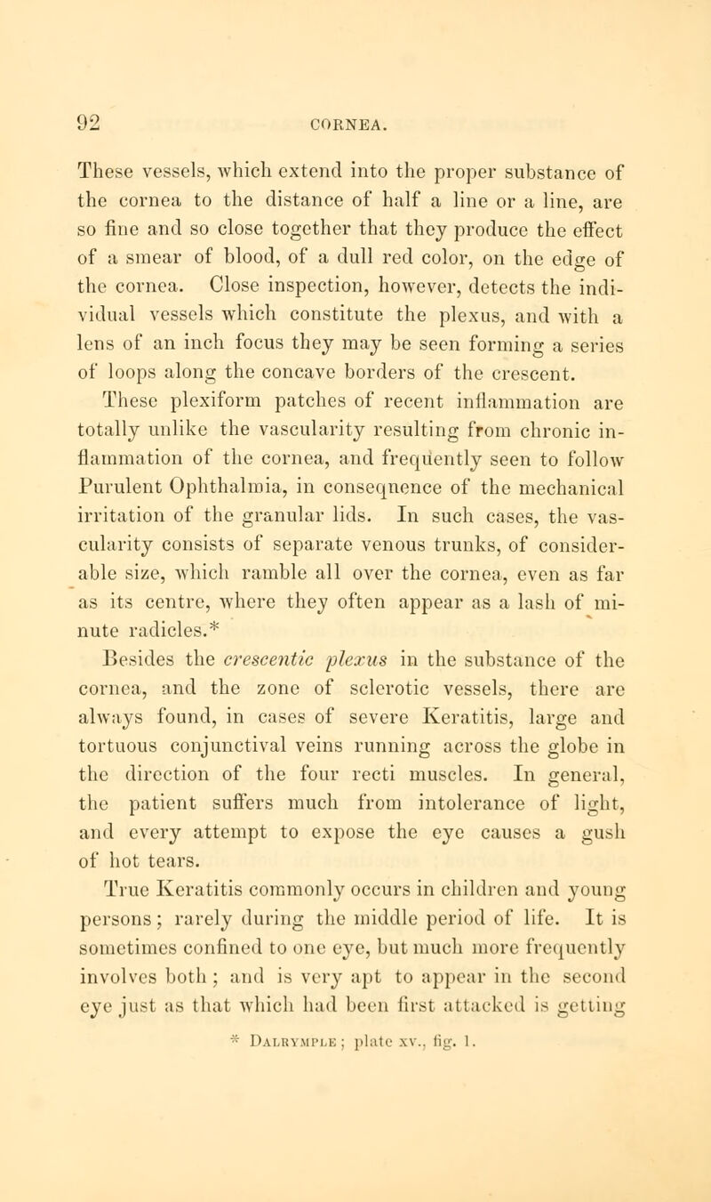 These vessels, which extend into the proper substance of the cornea to the distance of half a line or a line, are so fine and so close together that they produce the effect of a smear of blood, of a dull red color, on the edge of the cornea. Close inspection, however, detects the indi- vidual vessels which constitute the plexus, and with a lens of an inch focus they may be seen forming a series of loops along the concave borders of the crescent. These plexiform patches of recent inflammation are totally unlike the vascularity resulting from chronic in- flammation of the cornea, and frequently seen to follow Purulent Ophthalmia, in consequence of the mechanical irritation of the granular lids. In such cases, the vas- cularity consists of separate venous trunks, of consider- able size, which ramble all over the cornea, even as far as its centre, where they often appear as a lash of mi- nute radicles.* Besides the crescentic plexus in the substance of the cornea, and the zone of sclerotic vessels, there are always found, in cases of severe Keratitis, large and tortuous conjunctival veins running across the globe in the direction of the four recti muscles. In general, the patient suffers much from intolerance of light, and every attempt to expose the eye causes a gush of hot tears. True Keratitis commonly occurs in children and young persons; rarely during the middle period of life. It is sometimes confined to one eye, but much more frequently involves both; and is very apt to appear in the second eye just as that which had been first attacked is getting * Dalrymple; plate xv.. fig. 1.