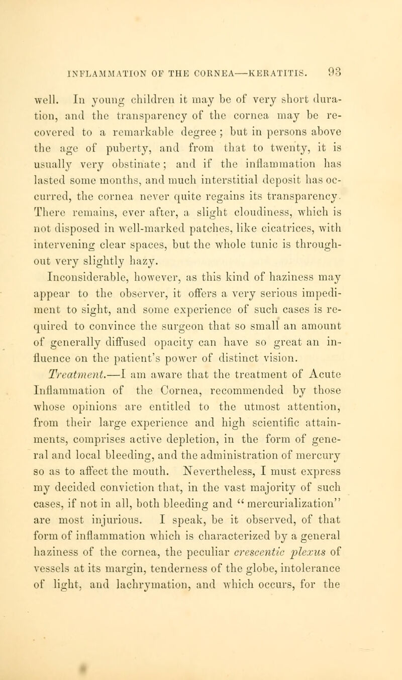 well. In young children it may be of very short dura- tion, and the transparency of the cornea may be re- covered to a remarkable degree ; but in persons above the age of puberty, and from that to twenty, it is usually very obstinate; and if the inflammation has lasted some months, and much interstitial deposit has oc- curred, the cornea never quite regains its transparency. There remains, ever after, a slight cloudiness, which is not disposed in well-marked patches, like cicatrices, with intervening clear spaces, but the whole tunic is through- out very slightly hazy. Inconsiderable, however, as this kind of haziness may appear to the observer, it offers a very serious impedi- ment to sight, and some experience of such cases is re- quired to convince the surgeon that so small an amount of generally diffused opacity can have so great an in- fluence on the patient's power of distinct vision. Treatment.—I am aware that the treatment of Acute Inflammation of the Cornea, recommended by those whose opinions are entitled to the utmost attention, from their large experience and high scientific attain- ments, comprises active depletion, in the form of gene- ral and local bleeding, and the administration of mercury so as to affect the mouth. Nevertheless, I must express my decided conviction that, in the vast majority of such cases, if not in all, both bleeding and  mercurialization are most injurious. I speak, be it observed, of that form of inflammation which is characterized by a general haziness of the cornea, the peculiar crescentie plexus of vessels at its margin, tenderness of the globe, intolerance of light, and lachrymation, and which occurs, for the