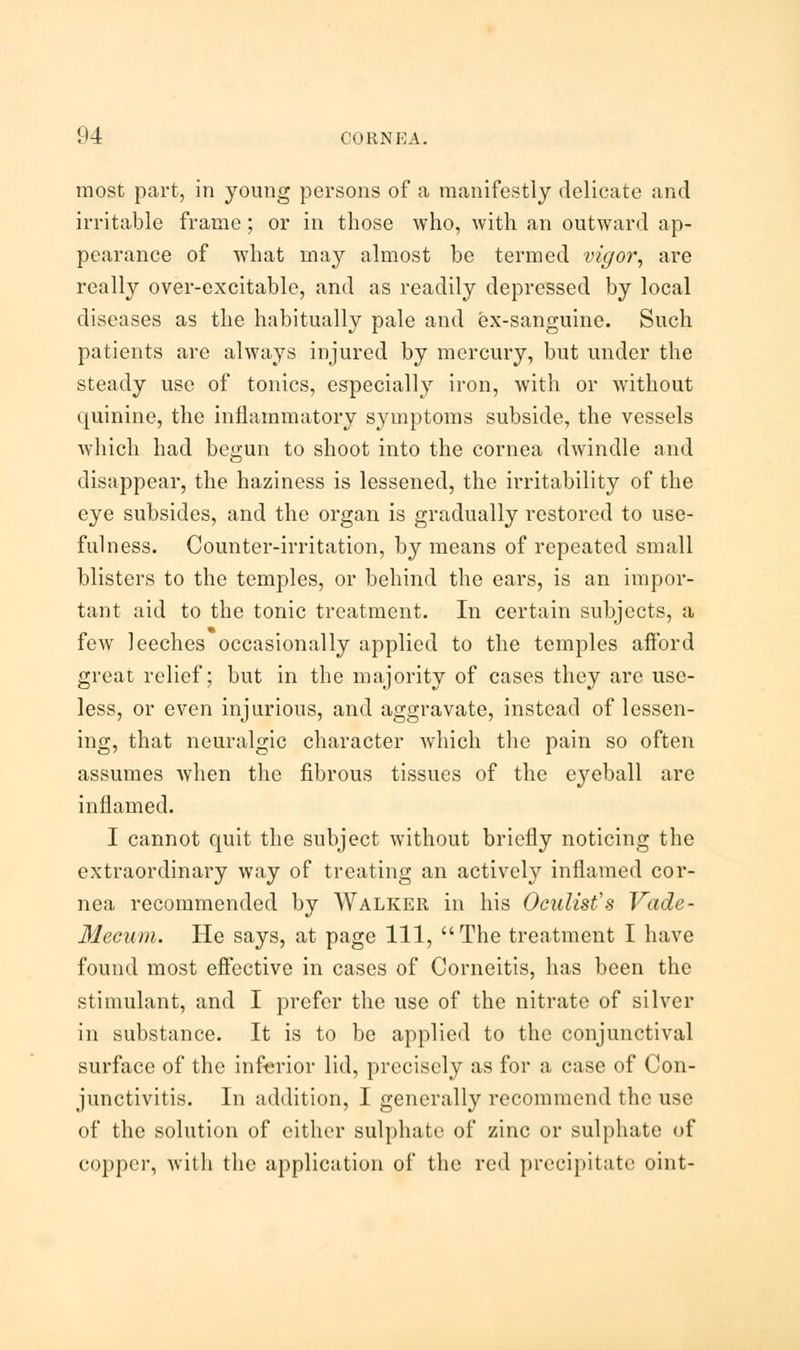 most part, in young persons of a manifestly delicate and irritable frame; or in those who, with an outward ap- pearance of what may almost be termed vigor, are really over-excitable, and as readily depressed by local diseases as the habitually pale and ex-sanguine. Such patients are always injured by mercury, but under the steady use of tonics, especially iron, with or without quinine, the inflammatory symptoms subside, the vessels which had begun to shoot into the cornea dwindle and disappear, the haziness is lessened, the irritability of the eye subsides, and the organ is gradually restored to use- fulness. Counter-irritation, by means of repeated small blisters to the temples, or behind the ears, is an impor- tant aid to the tonic treatment. In certain subjects, a few leeches occasionally applied to the temples afford great relief; but in the majority of cases they are use- less, or even injurious, and aggravate, instead of lessen- ing, that neuralgic character which the pain so often assumes when the fibrous tissues of the eyeball are inflamed. I cannot quit the subject without briefly noticing the extraordinary way of treating an actively inflamed cor- nea recommended by Walker in his Oculist's Vade- Mecum. He says, at page 111, The treatment I have found most effective in cases of Corneitis, has been the stimulant, and I prefer the use of the nitrate of silver in substance. It is to be applied to the conjunctival surface of the inferior lid, precisely as for a case of Con- junctivitis. In addition, I generally recommend the use of the solution of cither sulphate of zinc or sulphate of copper, with the application of the red precipitate oint-