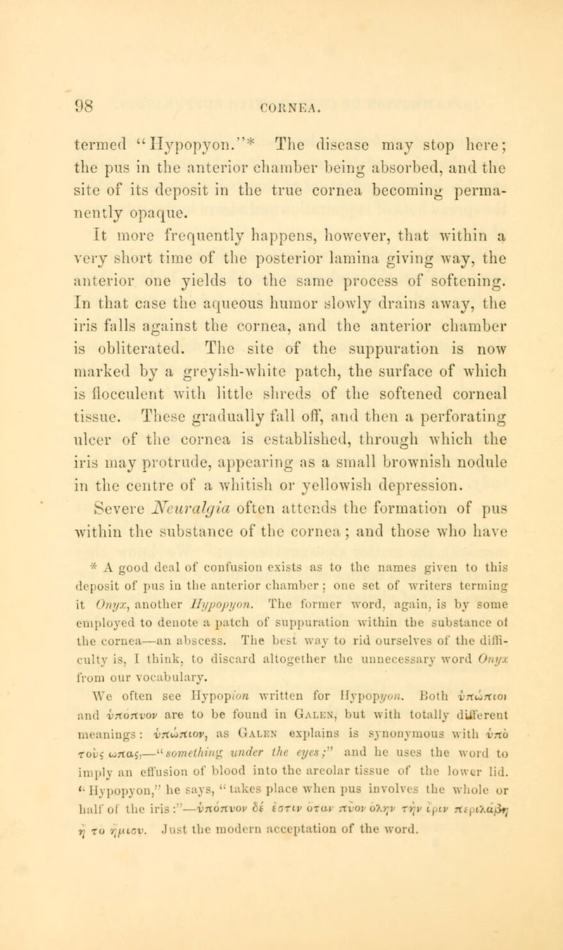 termed Hypopyon.* The disease may stop here; the pus in the anterior chamber being absorbed, and the site of its deposit in the true cornea becoming perma- nently opaque. It more frequently happens, however, that within a very short time of the posterior lamina giving way, the anterior one yields to the same process of softening. In that case the aqueous humor slowly drains away, the iris falls against the cornea, and the anterior chamber is obliterated. The site of the suppuration is now marked by a greyish-white patch, the surface of which is flocculent with little shreds of the softened corneal tissue. These gradually fall off, and then a perforating ulcer of the cornea is established, through which the iris may protrude, appearing as a small brownish nodule in the centre of a whitish or yellowish depression. Severe Neuralgia often attends the formation of pus within the substance of the cornea; and those who have * A good deal of confusion exists as to the names given to this deposit of pus in the anterior chamber; one set of writers terming it Onyx, another Hypopyon. The former word, again, is by some employed to denote a patch of suppuration within the substance oi the cornea—an abscess. The best way to rid ourselves of the diffi- culty is, I think, to discard altogether the unnecessary word Onyx from our vocabulary. We often see Hypopfon written for Hypopyon. Both vrtJirtioi and vxortvov are to be found in Galen, but with totally different meanings : vrtiirfiov, as Galen explains is synonymous with vnb tous cortaj,—something under the eyes; and he uses the word to imply an effusion of blood into the areolar tissue of tin- lower lid.  Hypopyon, he says,  takes place when pus involves the whole or half of the iris:—vnonvov fit iariv otw nvov oXrv tvjv Ipiv rfs| o.dfa rj to r^ucv. Just the modern acceptation of the word.