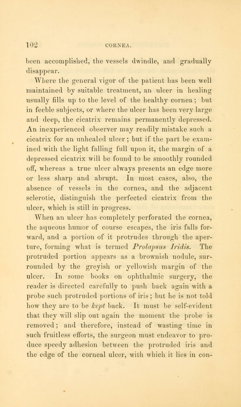 been accomplished, the vessels dwindle, and gradually disappear. Where the general vigor of the patient has been well maintained by suitable treatment, an ulcer in healing usually fills up to the level of the healthy cornea; but in feeble subjects, or where the ulcer has been very large and deep, the cicatrix remains permanently depressed. An inexperienced observer may readily mistake such a cicatrix for an unhealed ulcer; but if the part be exam- ined with the light falling full upon it, the margin of a depressed cicatrix will be found to be smoothly rounded off, whereas a true ulcer always presents an edge more or less sharp and abrupt. In most cases, also, the absence of vessels in the cornea, and the adjacent sclerotic, distinguish the perfected cicatrix from the ulcer, which is still in progress. When an ulcer has completely perforated the cornea, the aqueous humor of course escapes, the iris falls for- ward, and a portion of it protrudes through the aper- ture, forming what is termed Prolapsus Iridis. The protruded portion appears as a brownish nodule, sur- rounded by the greyish or yellowish margin of the ulcer. In some books on ophthalmic surgery, the reader is directed carefully to push back again with a probe such protruded portions of iris; but he is not told how they are to be kept back. It must be self-evident that they will slip out again the moment the probe is removed; and therefore, instead of wasting time in such fruitless efforts, the surgeon must endeavor to pro- duce speedy adhesion between the protruded iris and the edge of the corneal ulcer, with which it lies in con-