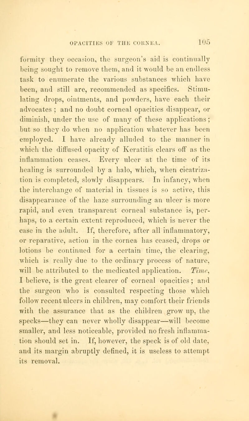 funnily they occasion, the surgeon's aid is continually being sought to remove them, and it would be an endless task to enumerate the various substances which have been, and still are, recommended as specifics. Stimu- lating drops, ointments, and powders, have each their advocates ; and no doubt corneal opacities disappear, or diminish, under the use of many of these applications; but so they do when no application whatever has been employed. I have already alluded to the manner in which the diffused opacity of Keratitis clears off as the inflammation ceases. Every ulcer at the time of its healing is surrounded by a halo, which, when cicatriza- tion is completed, slowly disappears. In infancy, when the interchange of material in tissues is so active, this disappearance of the haze surrounding an ulcer is more rapid, and even transparent corneal substance is, per- haps, to a certain extent reproduced, which is never the case in the adult. If, therefore, after all inflammatory, or reparative, action in the cornea has ceased, drops or lotions be continued for a certain time, the clearing, which is really due to the ordinary process of nature, will be attributed to the medicated application. Time, I believe, is the great clearer of corneal opacities ; and the surgeon who is consulted respecting those which follow recent ulcers in children, may comfort their friends with the assurance that as the children grow up, the specks—they can never wholly disappear—will become smaller, and less noticeable, provided no fresh inflamma- tion should set in. If, however, the speck is of old date, and its margin abruptly defined, it is useless to attempt its removal.