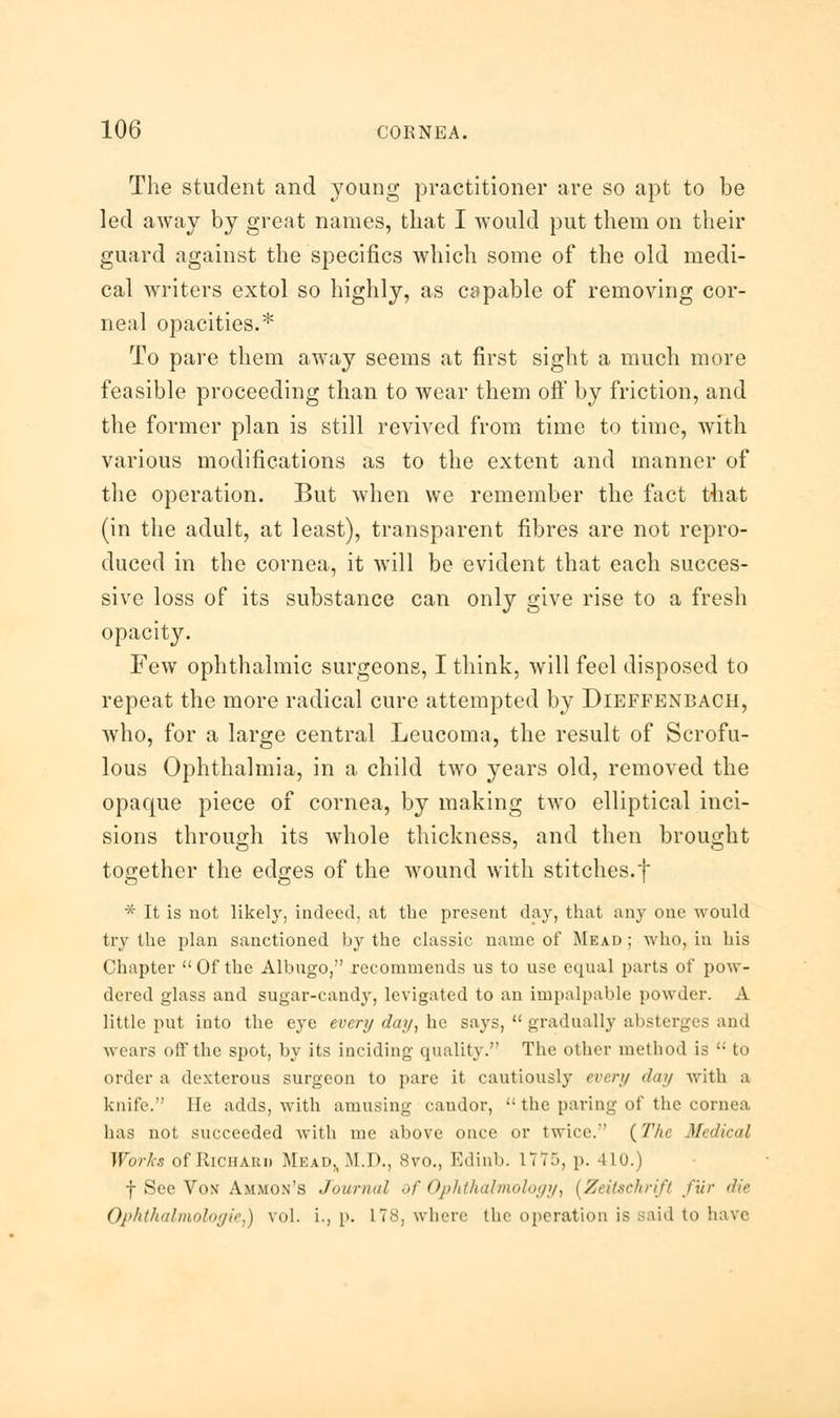 The student and young practitioner are so apt to be led away by great names, that I would put them on their guard against the specifics which some of the old medi- cal writers extol so highly, as capable of removing cor- neal opacities.* To pare them away seems at first sight a much more feasible proceeding than to wear them off by friction, and the former plan is still revived from time to time, with various modifications as to the extent and manner of the operation. But when we remember the fact that (in the adult, at least), transparent fibres are not repro- duced in the cornea, it will be evident that each succes- sive loss of its substance can only give rise to a fresh opacity. Few ophthalmic surgeons, I think, will feel disposed to repeat the more radical cure attempted by Dieffbnbach, who, for a large central Leucoma, the result of Scrofu- lous Ophthalmia, in a child two years old, removed the opaque piece of cornea, by making two elliptical inci- sions through its whole thickness, and then brought together the edges of the wound with stitches.f * It is not likely, indeed, at the present day, that any one would try the plan sanctioned by the classic name of Mead ; who, in his Chapter Of the Albugo, recommends us to use equal parts of pow- dered glass and sugar-candy, levigated to an impalpable powder. A little put into the eye every day, ho. says,  gradually absterges and wears off the spot, by its inciding quality. The other method is  to order a dexterous surgeon to pare it cautiously every day with a knife. He adds, with amusing candor,  the paring of the cornea has not succeeded with me above once or twice. (The Medical Works of Richard Mead,, M.D., 8vo., Edinb. 177), p. 410.) f Sec Von Ammon's Journal of Ophthalmology, [ZeiUehrift fur die Ophthalmologic,) vol. L, p. L78, where the operation is said to have