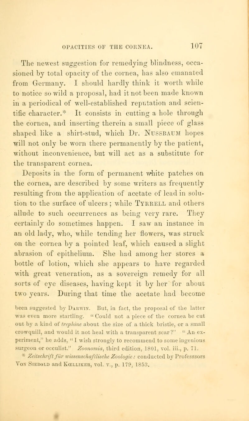 The newest suggestion for remedying blindness, occa- sioned by total opacity of the cornea, has also emanated from Germany. I should hardly think it worth while to notice so wild a proposal, had it not been made known in a periodical of well-established reputation and scien- tific character.* It consists in cutting a hole through the cornea, and inserting therein a small piece of glass shaped like a shirt-stud, which Dr. NUSSBAUM hopes will not only be worn there permanently by the patient, without inconvenience, but will act as a substitute for the transparent cornea. Deposits in the form of permanent white patches on the cornea, are described by some writers as frequently resulting from the application of acetate of lead in solu- tion to the surface of ulcers ; while Tyrrell and others allude to such occurrences as being very rare. They certainly do sometimes happen. I saw an instance in an old lady, wTho, while tending her flowers, was struck on the cornea by a pointed leaf, which caused a slight abrasion of epithelium. She had among her stores a bottle of lotion, which she appears to have regarded with great veneration, as a sovereign remedy for all sorts of eye diseases, having kept it by her for about two years. During that time the acetate had become been suggested by Darwin. But, in fact, the proposal of the latter was even more startling.  Could not a piece of the cornea be cut out by a kind of trephine about the size of a thick bristle, or a small erowquill, and would it not heal with a transparent scar?  An ex- periment,'' he adds,  I wish strongly to recommend to some ingenious surgeon or occulist. Zoonomia, third edition, 1801, vol. in., p. 71. * Zeiischrift far wissenschafllische Zoologie: conducted by Professsors Von Sikbold and Kcelliker, vol. v., p. 179, 1853.